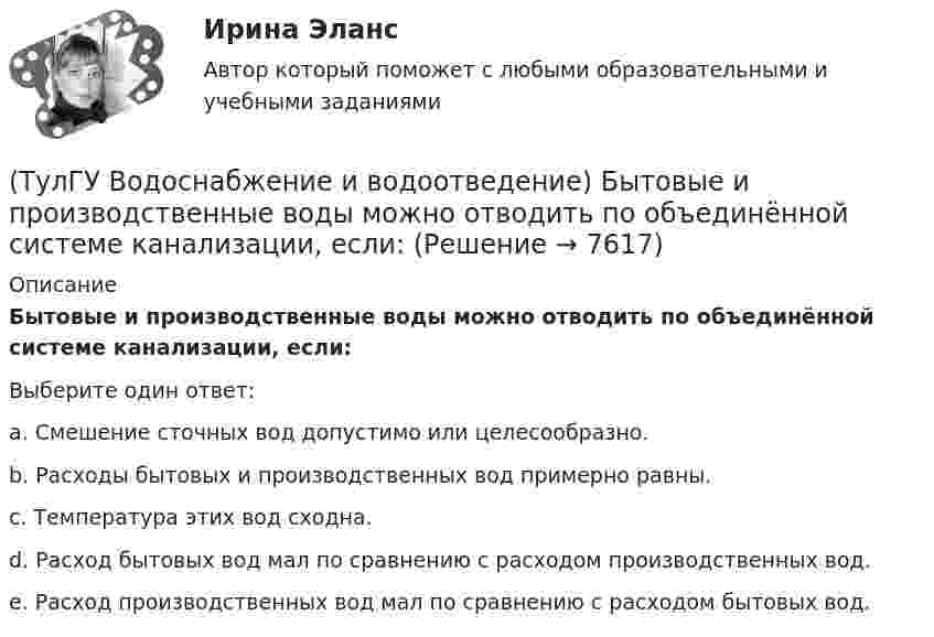      
          Описание
          Бытовые и производственные воды можно отводить по объединённой системе канализации, если:Выберите один ответ:a. Смешение сточных вод допустимо или целесообразно. b. Расходы бытовых и производственных вод примерно равны. c. Температура этих вод сходна. d. Расход бытовых вод мал по сравнению с расходом производственных вод. e. Расход производственных вод мал по сравнению с расходом бытовых вод.   
            
            
            (ТулГУ) Водители, составляющие большую часть «лихачей» по темпераменту:(ТулГУ Водоснабжение и водоотведение) Бытовые и производственные воды можно отводить по объединённой системе канализации, если:(ТулГУ Водоснабжение и водоотведение) В банях обычно устанавливаются две системы водопровода: хозяйственно-питьевая и производственная, при этом:(ТулГУ Водоснабжение и водоотведение) В городских банях устанавливаются запасные уравнительные баки для холодной и горячей воды. Их назначение:(ТулГУ Водоснабжение и водоотведение) Внутри промышленных зданий на сетях производственной канализации возможно устройство смотровых колодцев, причём:(ТулГУ Водоснабжение и водоотведение) Водонапорные баки в системах водоснабжения зданий служат.(ТулГУ Водоснабжение и водоотведение) В системе внутренней канализации здания раструбные соединения должны делаться так, чтобы:(ТулГУ) В каком случае среда относится к пожаробезопасным:(ТулГУ) В каком случае среда относится к пожароопасным(ТулГУ) В каком состоянии находятся выходные транзисторы логического элемента или микросхемы, который (-ая) находится в третьем устойчивом состоянии (Z-состоянии)?(ТулГУ) Вметоде Гаусса линейная система решается(ТулГУ) В насосной установке вода подаётся на высоту =15 м центробежным насосом с заданной характеристикой при высоте всасывания =4 м. Напорная и всасывающая трубы имеют диаметр =80 мм, =100 мм. Суммарный коэффициент сопротивления напорной трубы(ТулГУ) Внешние издержки в семейном бизнесе на производство товара – 250 тыс. руб., внутренние – 150 тыс. руб., выручка от продажи 100 ед. продукции - 300 тыс. руб. Бухгалтерская прибыль составит (тыс. руб):(ТулГУ) Внешние издержки в семейном бизнесе на производство товара – 250 тыс. руб., внутренние – 150 тыс. руб., выручка от продажи 100 ед. продукции - 300 тыс. руб. Экономическая прибыль составит (тыс. руб):