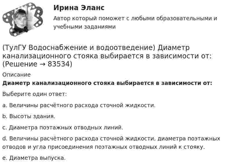      
            Описание
            Диаметр канализационного стояка выбирается в зависимости от:Выберите один ответ:a. Величины расчётного расхода сточной жидкости. b. Высоты здания. c. Диаметра поэтажных отводных линий. d. Величины расчётного расхода сточной жидкости, диаметра поэтажных отводов и угла присоединения поэтажных отводных линий к стояку. e. Диаметра выпуска.    
            
            
            (ТулГУ Водоснабжение и водоотведение) Диаметр выпуска:(ТулГУ Водоснабжение и водоотведение) Диаметр канализационного стояка выбирается в зависимости от:(ТулГУ Водоснабжение и водоотведение) Длина выпуска канализации из здания – это расстояние:(ТулГУ Водоснабжение и водоотведение) Для сокращения расхода воды на производственные нужды следует:(ТулГУ Водоснабжение и водоотведение) Дождевые воды с площадок для хранения автомобилей на территории предприятий по обслуживанию автомобилей (кроме автозаправочных станций) отводятся:(ТулГУ Водоснабжение и водоотведение) Дополнительный вентиляционный стояк в системе канализации здания:(ТулГУ Водоснабжение и водоотведение) Если в здании введены два ввода водопровода, то:(ТулГУ Водоснабжение и водоотведение) В банях обычно устанавливаются две системы водопровода: хозяйственно-питьевая и производственная, при этом:(ТулГУ Водоснабжение и водоотведение) В городских банях устанавливаются запасные уравнительные баки для холодной и горячей воды. Их назначение:(ТулГУ Водоснабжение и водоотведение) Внутри промышленных зданий на сетях производственной канализации возможно устройство смотровых колодцев, причём:(ТулГУ Водоснабжение и водоотведение) Водонапорные баки в системах водоснабжения зданий служат.(ТулГУ Водоснабжение и водоотведение) В системе внутренней канализации здания раструбные соединения должны делаться так, чтобы:(ТулГУ Водоснабжение и водоотведение) В целях экономии воды питьевого качества в системах водоснабжения разрешается:(ТулГУ Водоснабжение и водоотведение) Выводимые выше кровли вытяжные части канализационных стояков следует размещать от открываемых окон и балконов по горизонтали не менее чем на: