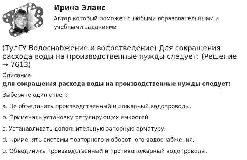      
          Описание
          Для сокращения расхода воды на производственные нужды следует:Выберите один ответ:a. Не объединять производственный и пожарный водопроводы. b. Применять установку регулирующих ёмкостей. c. Устанавливать дополнительную запорную арматуру. d. Применять системы повторного и оборотного водоснабжения. e. Объединить производственный и противопожарный водопроводы.   
            
            
            (ТулГУ Водоснабжение и водоотведение) Длина выпуска канализации из здания – это расстояние:(ТулГУ Водоснабжение и водоотведение) Для сокращения расхода воды на производственные нужды следует:(ТулГУ Водоснабжение и водоотведение) Дождевые воды с площадок для хранения автомобилей на территории предприятий по обслуживанию автомобилей (кроме автозаправочных станций) отводятся:(ТулГУ Водоснабжение и водоотведение) Дополнительный вентиляционный стояк в системе канализации здания:(ТулГУ Водоснабжение и водоотведение) Если в здании введены два ввода водопровода, то:(ТулГУ Водоснабжение и водоотведение) Если здание оборудовано системой хозяйственно-питьевого или производственного водопровода, то:(ТулГУ Водоснабжение и водоотведение) Если на внутренней водопроводной сети устанавливаются водонапорные баки, то:(ТулГУ Водоснабжение и водоотведение) Внутри промышленных зданий на сетях производственной канализации возможно устройство смотровых колодцев, причём:(ТулГУ Водоснабжение и водоотведение) Водонапорные баки в системах водоснабжения зданий служат.(ТулГУ Водоснабжение и водоотведение) В системе внутренней канализации здания раструбные соединения должны делаться так, чтобы:(ТулГУ Водоснабжение и водоотведение) В целях экономии воды питьевого качества в системах водоснабжения разрешается:(ТулГУ Водоснабжение и водоотведение) Выводимые выше кровли вытяжные части канализационных стояков следует размещать от открываемых окон и балконов по горизонтали не менее чем на:(ТулГУ Водоснабжение и водоотведение) Вытяжная часть канализационного стояка:(ТулГУ Водоснабжение и водоотведение) Диаметр выпуска: