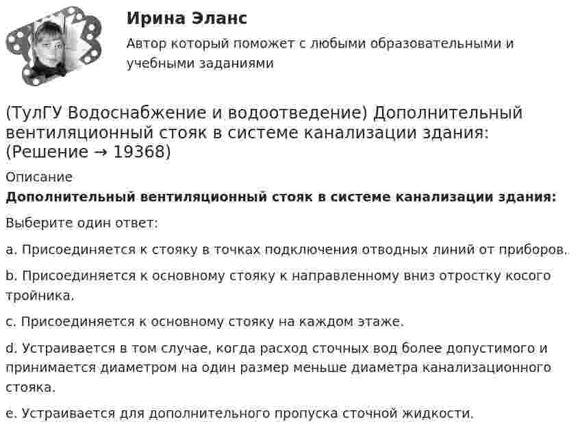      
          Описание
          Дополнительный вентиляционный стояк в системе канализации здания:Выберите один ответ:a. Присоединяется к стояку в точках подключения отводных линий от приборов. b. Присоединяется к основному стояку к направленному вниз отростку косого тройника. c. Присоединяется к основному стояку на каждом этаже. d. Устраивается в том случае, когда расход сточных вод более допустимого и принимается диаметром на один размер меньше диаметра канализационного стояка. e. Устраивается для дополнительного пропуска сточной жидкости.   
            
            
            (ТулГУ Водоснабжение и водоотведение) Дождевые воды с площадок для хранения автомобилей на территории предприятий по обслуживанию автомобилей (кроме автозаправочных станций) отводятся:(ТулГУ Водоснабжение и водоотведение) Дополнительный вентиляционный стояк в системе канализации здания:(ТулГУ Водоснабжение и водоотведение) Если в здании введены два ввода водопровода, то:(ТулГУ Водоснабжение и водоотведение) Если здание оборудовано системой хозяйственно-питьевого или производственного водопровода, то:(ТулГУ Водоснабжение и водоотведение) Если на внутренней водопроводной сети устанавливаются водонапорные баки, то:(ТулГУ Водоснабжение и водоотведение) Если общий расчётный секундный расход воды в здании q > 8 л/с, то максимальный секундный расход сточных вод qк, л/с на участках определяется так:(ТулГУ Водоснабжение и водоотведение) Если общий расчётный секундный расход воды в здании q ≤ 8 л/с, то максимальный секундный расход сточных вод qк, л/с на участках определяется так:(ТулГУ Водоснабжение и водоотведение) В системе внутренней канализации здания раструбные соединения должны делаться так, чтобы:(ТулГУ Водоснабжение и водоотведение) В целях экономии воды питьевого качества в системах водоснабжения разрешается:(ТулГУ Водоснабжение и водоотведение) Выводимые выше кровли вытяжные части канализационных стояков следует размещать от открываемых окон и балконов по горизонтали не менее чем на:(ТулГУ Водоснабжение и водоотведение) Вытяжная часть канализационного стояка:(ТулГУ Водоснабжение и водоотведение) Диаметр выпуска:(ТулГУ Водоснабжение и водоотведение) Диаметр канализационного стояка выбирается в зависимости от:(ТулГУ Водоснабжение и водоотведение) Длина выпуска канализации из здания – это расстояние: