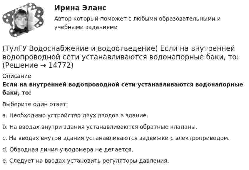      
          Описание
          Если на внутренней водопроводной сети устанавливаются водонапорные баки, то:Выберите один ответ:a. Необходимо устройство двух вводов в здание. b. На вводах внутри здания устанавливаются обратные клапаны. c. На вводах внутри здания устанавливаются задвижки с электроприводом. d. Обводная линия у водомера не делается. e. Следует на вводах установить регуляторы давления.   
            
            
            (ТулГУ Водоснабжение и водоотведение) Если здание оборудовано системой хозяйственно-питьевого или производственного водопровода, то:(ТулГУ Водоснабжение и водоотведение) Если на внутренней водопроводной сети устанавливаются водонапорные баки, то:(ТулГУ Водоснабжение и водоотведение) Если общий расчётный секундный расход воды в здании q > 8 л/с, то максимальный секундный расход сточных вод qк, л/с на участках определяется так:(ТулГУ Водоснабжение и водоотведение) Если общий расчётный секундный расход воды в здании q ≤ 8 л/с, то максимальный секундный расход сточных вод qк, л/с на участках определяется так:(ТулГУ Водоснабжение и водоотведение) Если сточные воды в цехе содержат ядовитые продукты и реагенты, то следует знать, что:(ТулГУ Водоснабжение и водоотведение) Если устанавливается мойка с несколькими отделениями, то следует:(ТулГУ Водоснабжение и водоотведение) Если установлено, что есть опасность затопления подвала через санитарные приборы, то следует:(ТулГУ Водоснабжение и водоотведение) Вытяжная часть канализационного стояка:(ТулГУ Водоснабжение и водоотведение) Диаметр выпуска:(ТулГУ Водоснабжение и водоотведение) Диаметр канализационного стояка выбирается в зависимости от:(ТулГУ Водоснабжение и водоотведение) Длина выпуска канализации из здания – это расстояние:(ТулГУ Водоснабжение и водоотведение) Для сокращения расхода воды на производственные нужды следует:(ТулГУ Водоснабжение и водоотведение) Дождевые воды с площадок для хранения автомобилей на территории предприятий по обслуживанию автомобилей (кроме автозаправочных станций) отводятся:(ТулГУ Водоснабжение и водоотведение) Дополнительный вентиляционный стояк в системе канализации здания: