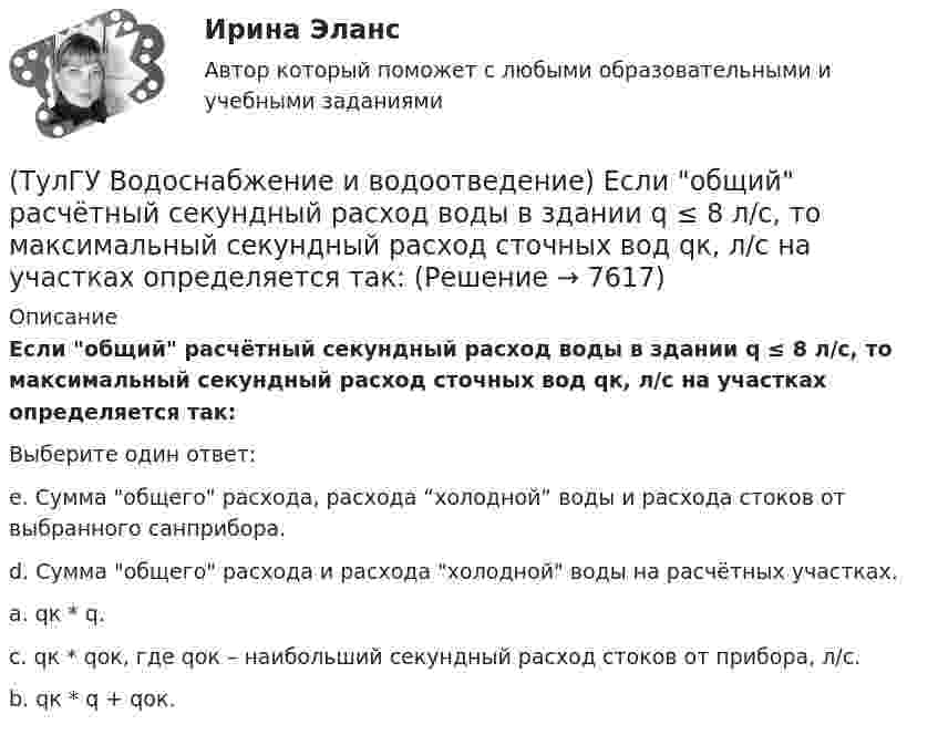      
          Описание
          Если общий расчётный секундный расход воды в здании q ≤ 8 л/с, то максимальный секундный расход сточных вод qк, л/с на участках определяется так:Выберите один ответ:e. Сумма общего расхода, расхода “холодной” воды и расхода стоков от выбранного санприбора.d. Сумма общего расхода и расхода холодной воды на расчётных участках.a. qк * q. c. qк * qок, где qок – наибольший секундный расход стоков от прибора, л/с.b. qк * q + qок.   
            
            
            (ТулГУ Водоснабжение и водоотведение) Если общий расчётный секундный расход воды в здании q > 8 л/с, то максимальный секундный расход сточных вод qк, л/с на участках определяется так:(ТулГУ Водоснабжение и водоотведение) Если общий расчётный секундный расход воды в здании q ≤ 8 л/с, то максимальный секундный расход сточных вод qк, л/с на участках определяется так:(ТулГУ Водоснабжение и водоотведение) Если сточные воды в цехе содержат ядовитые продукты и реагенты, то следует знать, что:(ТулГУ Водоснабжение и водоотведение) Если устанавливается мойка с несколькими отделениями, то следует:(ТулГУ Водоснабжение и водоотведение) Если установлено, что есть опасность затопления подвала через санитарные приборы, то следует:(ТулГУ Водоснабжение и водоотведение) Если число вводов 3 и более, то каждый ввод рассчитывается:(ТулГУ Водоснабжение и водоотведение) Максимальный диаметр подвесных труб системы водостоков зданий должен быть:(ТулГУ Водоснабжение и водоотведение) Диаметр канализационного стояка выбирается в зависимости от:(ТулГУ Водоснабжение и водоотведение) Длина выпуска канализации из здания – это расстояние:(ТулГУ Водоснабжение и водоотведение) Для сокращения расхода воды на производственные нужды следует:(ТулГУ Водоснабжение и водоотведение) Дождевые воды с площадок для хранения автомобилей на территории предприятий по обслуживанию автомобилей (кроме автозаправочных станций) отводятся:(ТулГУ Водоснабжение и водоотведение) Дополнительный вентиляционный стояк в системе канализации здания:(ТулГУ Водоснабжение и водоотведение) Если в здании введены два ввода водопровода, то:(ТулГУ Водоснабжение и водоотведение) Если здание оборудовано системой хозяйственно-питьевого или производственного водопровода, то: