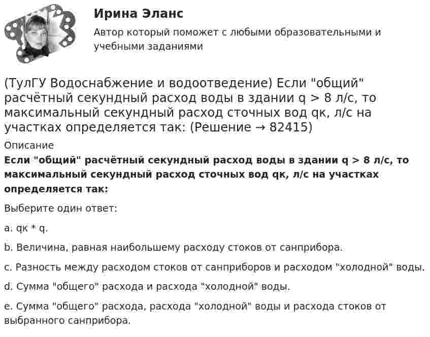      
            Описание
            Если общий расчётный секундный расход воды в здании q > 8 л/с, то максимальный секундный расход сточных вод qк, л/с на участках определяется так:Выберите один ответ:a. qк * q. b. Величина, равная наибольшему расходу стоков от санприбора. c. Разность между расходом стоков от санприборов и расходом холодной воды. d. Сумма общего расхода и расхода холодной воды. e. Сумма общего расхода, расхода холодной воды и расхода стоков от выбранного санприбора.    
            
            
            (ТулГУ Водоснабжение и водоотведение) Если на внутренней водопроводной сети устанавливаются водонапорные баки, то:(ТулГУ Водоснабжение и водоотведение) Если общий расчётный секундный расход воды в здании q > 8 л/с, то максимальный секундный расход сточных вод qк, л/с на участках определяется так:(ТулГУ Водоснабжение и водоотведение) Если общий расчётный секундный расход воды в здании q ≤ 8 л/с, то максимальный секундный расход сточных вод qк, л/с на участках определяется так:(ТулГУ Водоснабжение и водоотведение) Если сточные воды в цехе содержат ядовитые продукты и реагенты, то следует знать, что:(ТулГУ Водоснабжение и водоотведение) Если устанавливается мойка с несколькими отделениями, то следует:(ТулГУ Водоснабжение и водоотведение) Если установлено, что есть опасность затопления подвала через санитарные приборы, то следует:(ТулГУ Водоснабжение и водоотведение) Если число вводов 3 и более, то каждый ввод рассчитывается:(ТулГУ Водоснабжение и водоотведение) Диаметр выпуска:(ТулГУ Водоснабжение и водоотведение) Диаметр канализационного стояка выбирается в зависимости от:(ТулГУ Водоснабжение и водоотведение) Длина выпуска канализации из здания – это расстояние:(ТулГУ Водоснабжение и водоотведение) Для сокращения расхода воды на производственные нужды следует:(ТулГУ Водоснабжение и водоотведение) Дождевые воды с площадок для хранения автомобилей на территории предприятий по обслуживанию автомобилей (кроме автозаправочных станций) отводятся:(ТулГУ Водоснабжение и водоотведение) Дополнительный вентиляционный стояк в системе канализации здания:(ТулГУ Водоснабжение и водоотведение) Если в здании введены два ввода водопровода, то:
