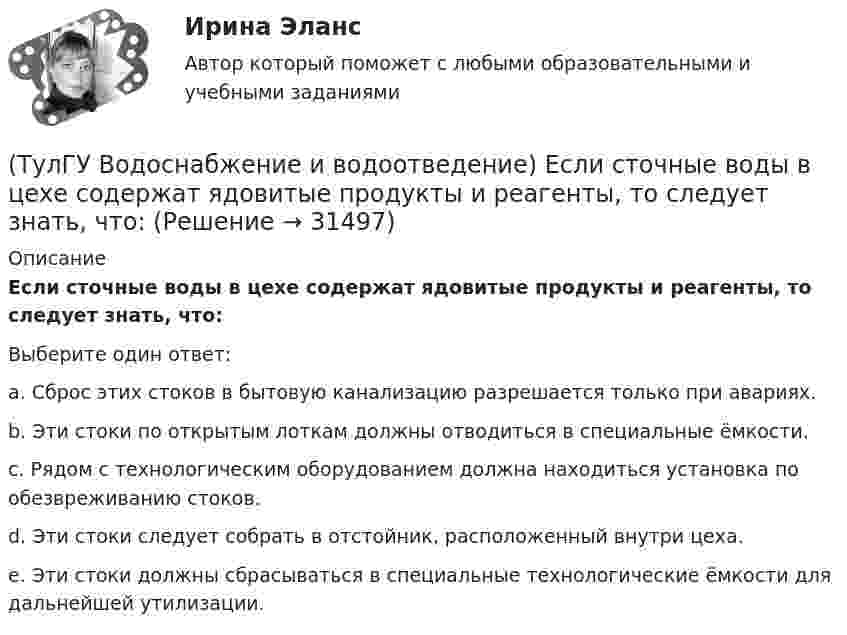      
          Описание
          Если сточные воды в цехе содержат ядовитые продукты и реагенты, то следует знать, что:Выберите один ответ:a. Сброс этих стоков в бытовую канализацию разрешается только при авариях. b. Эти стоки по открытым лоткам должны отводиться в специальные ёмкости. c. Рядом с технологическим оборудованием должна находиться установка по обезвреживанию стоков. d. Эти стоки следует собрать в отстойник, расположенный внутри цеха. e. Эти стоки должны сбрасываться в специальные технологические ёмкости для дальнейшей утилизации.   
            
            
            (ТулГУ Водоснабжение и водоотведение) Если общий расчётный секундный расход воды в здании q ≤ 8 л/с, то максимальный секундный расход сточных вод qк, л/с на участках определяется так:(ТулГУ Водоснабжение и водоотведение) Если сточные воды в цехе содержат ядовитые продукты и реагенты, то следует знать, что:(ТулГУ Водоснабжение и водоотведение) Если устанавливается мойка с несколькими отделениями, то следует:(ТулГУ Водоснабжение и водоотведение) Если установлено, что есть опасность затопления подвала через санитарные приборы, то следует:(ТулГУ Водоснабжение и водоотведение) Если число вводов 3 и более, то каждый ввод рассчитывается:(ТулГУ Водоснабжение и водоотведение) Максимальный диаметр подвесных труб системы водостоков зданий должен быть:(ТулГУ Водоснабжение и водоотведение) Наибольший уклон трубопроводов канализации в зданиях:(ТулГУ Водоснабжение и водоотведение) Длина выпуска канализации из здания – это расстояние:(ТулГУ Водоснабжение и водоотведение) Для сокращения расхода воды на производственные нужды следует:(ТулГУ Водоснабжение и водоотведение) Дождевые воды с площадок для хранения автомобилей на территории предприятий по обслуживанию автомобилей (кроме автозаправочных станций) отводятся:(ТулГУ Водоснабжение и водоотведение) Дополнительный вентиляционный стояк в системе канализации здания:(ТулГУ Водоснабжение и водоотведение) Если в здании введены два ввода водопровода, то:(ТулГУ Водоснабжение и водоотведение) Если здание оборудовано системой хозяйственно-питьевого или производственного водопровода, то:(ТулГУ Водоснабжение и водоотведение) Если на внутренней водопроводной сети устанавливаются водонапорные баки, то: