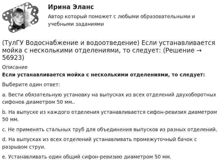      
            Описание
            Если устанавливается мойка с несколькими отделениями, то следует:Выберите один ответ:a. Вести обязательную установку на выпусках из всех отделений двухоборотных сифонов диаметром 50 мм.. b. На выпуске из каждого отделения устанавливается сифон-ревизия диаметром 50 мм. c. Не применять стальных труб для объединения выпусков из разных отделений. d. На выпусках из всех отделений устанавливать промежуточный бачок с разрывом струи. e. Устанавливать один общий сифон-ревизию диаметром 50 мм.    
            
            
            (ТулГУ Водоснабжение и водоотведение) Если сточные воды в цехе содержат ядовитые продукты и реагенты, то следует знать, что:(ТулГУ Водоснабжение и водоотведение) Если устанавливается мойка с несколькими отделениями, то следует:(ТулГУ Водоснабжение и водоотведение) Если установлено, что есть опасность затопления подвала через санитарные приборы, то следует:(ТулГУ Водоснабжение и водоотведение) Если число вводов 3 и более, то каждый ввод рассчитывается:(ТулГУ Водоснабжение и водоотведение) Максимальный диаметр подвесных труб системы водостоков зданий должен быть:(ТулГУ Водоснабжение и водоотведение) Наибольший уклон трубопроводов канализации в зданиях:(ТулГУ Водоснабжение и водоотведение) На стояках водостоков должны устанавливаться ревизии:(ТулГУ Водоснабжение и водоотведение) Для сокращения расхода воды на производственные нужды следует:(ТулГУ Водоснабжение и водоотведение) Дождевые воды с площадок для хранения автомобилей на территории предприятий по обслуживанию автомобилей (кроме автозаправочных станций) отводятся:(ТулГУ Водоснабжение и водоотведение) Дополнительный вентиляционный стояк в системе канализации здания:(ТулГУ Водоснабжение и водоотведение) Если в здании введены два ввода водопровода, то:(ТулГУ Водоснабжение и водоотведение) Если здание оборудовано системой хозяйственно-питьевого или производственного водопровода, то:(ТулГУ Водоснабжение и водоотведение) Если на внутренней водопроводной сети устанавливаются водонапорные баки, то:(ТулГУ Водоснабжение и водоотведение) Если общий расчётный секундный расход воды в здании q > 8 л/с, то максимальный секундный расход сточных вод qк, л/с на участках определяется так: