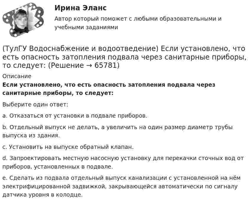      
            Описание
            Если установлено, что есть опасность затопления подвала через санитарные приборы, то следует:Выберите один ответ:a. Отказаться от установки в подвале приборов. b. Отдельный выпуск не делать, а увеличить на один размер диаметр трубы выпуска из здания. c. Установить на выпуске обратный клапан. d. Запроектировать местную насосную установку для перекачки сточных вод от приборов, установленных в подвале. e. Сделать из подвала отдельный выпуск канализации с установленной на нём электрифицированной задвижкой, закрывающейся автоматически по сигналу датчика уровня в колодце.    
            
            
            (ТулГУ Водоснабжение и водоотведение) Если устанавливается мойка с несколькими отделениями, то следует:(ТулГУ Водоснабжение и водоотведение) Если установлено, что есть опасность затопления подвала через санитарные приборы, то следует:(ТулГУ Водоснабжение и водоотведение) Если число вводов 3 и более, то каждый ввод рассчитывается:(ТулГУ Водоснабжение и водоотведение) Максимальный диаметр подвесных труб системы водостоков зданий должен быть:(ТулГУ Водоснабжение и водоотведение) Наибольший уклон трубопроводов канализации в зданиях:(ТулГУ Водоснабжение и водоотведение) На стояках водостоков должны устанавливаться ревизии:(ТулГУ Водоснабжение и водоотведение) На стояках системы канализации можно устанавливать отступы, но при этом следует помнить, что:(ТулГУ Водоснабжение и водоотведение) Дождевые воды с площадок для хранения автомобилей на территории предприятий по обслуживанию автомобилей (кроме автозаправочных станций) отводятся:(ТулГУ Водоснабжение и водоотведение) Дополнительный вентиляционный стояк в системе канализации здания:(ТулГУ Водоснабжение и водоотведение) Если в здании введены два ввода водопровода, то:(ТулГУ Водоснабжение и водоотведение) Если здание оборудовано системой хозяйственно-питьевого или производственного водопровода, то:(ТулГУ Водоснабжение и водоотведение) Если на внутренней водопроводной сети устанавливаются водонапорные баки, то:(ТулГУ Водоснабжение и водоотведение) Если общий расчётный секундный расход воды в здании q > 8 л/с, то максимальный секундный расход сточных вод qк, л/с на участках определяется так:(ТулГУ Водоснабжение и водоотведение) Если общий расчётный секундный расход воды в здании q ≤ 8 л/с, то максимальный секундный расход сточных вод qк, л/с на участках определяется так: