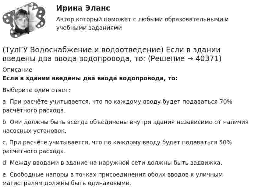      
          Описание
          Если в здании введены два ввода водопровода, то:Выберите один ответ:a. При расчёте учитывается, что по каждому вводу будет подаваться 70% расчётного расхода. b. Они должны быть всегда объединены внутри здания независимо от наличия насосных установок. c. При расчёте учитывается, что по каждому вводу будет подаваться 50% расчётного расхода. d. Между вводами в здание на наружной сети должны быть задвижка. e. Свободные напоры в точках присоединения обоих вводов к уличным магистралям должны быть одинаковыми.  
            
            
            (ТулГУ Водоснабжение и водоотведение) Дополнительный вентиляционный стояк в системе канализации здания:(ТулГУ Водоснабжение и водоотведение) Если в здании введены два ввода водопровода, то:(ТулГУ Водоснабжение и водоотведение) Если здание оборудовано системой хозяйственно-питьевого или производственного водопровода, то:(ТулГУ Водоснабжение и водоотведение) Если на внутренней водопроводной сети устанавливаются водонапорные баки, то:(ТулГУ Водоснабжение и водоотведение) Если общий расчётный секундный расход воды в здании q > 8 л/с, то максимальный секундный расход сточных вод qк, л/с на участках определяется так:(ТулГУ Водоснабжение и водоотведение) Если общий расчётный секундный расход воды в здании q ≤ 8 л/с, то максимальный секундный расход сточных вод qк, л/с на участках определяется так:(ТулГУ Водоснабжение и водоотведение) Если сточные воды в цехе содержат ядовитые продукты и реагенты, то следует знать, что:(ТулГУ Водоснабжение и водоотведение) В целях экономии воды питьевого качества в системах водоснабжения разрешается:(ТулГУ Водоснабжение и водоотведение) Выводимые выше кровли вытяжные части канализационных стояков следует размещать от открываемых окон и балконов по горизонтали не менее чем на:(ТулГУ Водоснабжение и водоотведение) Вытяжная часть канализационного стояка:(ТулГУ Водоснабжение и водоотведение) Диаметр выпуска:(ТулГУ Водоснабжение и водоотведение) Диаметр канализационного стояка выбирается в зависимости от:(ТулГУ Водоснабжение и водоотведение) Длина выпуска канализации из здания – это расстояние:(ТулГУ Водоснабжение и водоотведение) Для сокращения расхода воды на производственные нужды следует: