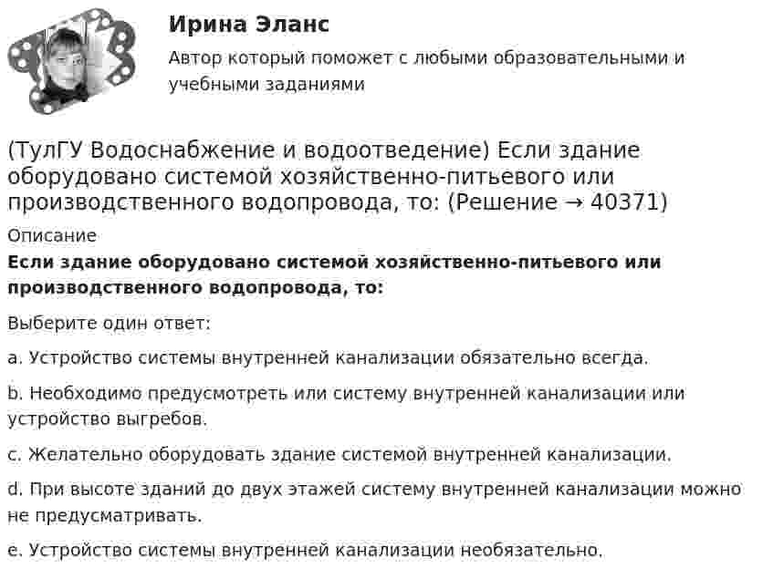      
          Описание
          Если здание оборудовано системой хозяйственно-питьевого или производственного водопровода, то:Выберите один ответ:a. Устройство системы внутренней канализации обязательно всегда. b. Необходимо предусмотреть или систему внутренней канализации или устройство выгребов. c. Желательно оборудовать здание системой внутренней канализации. d. При высоте зданий до двух этажей систему внутренней канализации можно не предусматривать. e. Устройство системы внутренней канализации необязательно.   
            
            
            (ТулГУ Водоснабжение и водоотведение) Если в здании введены два ввода водопровода, то:(ТулГУ Водоснабжение и водоотведение) Если здание оборудовано системой хозяйственно-питьевого или производственного водопровода, то:(ТулГУ Водоснабжение и водоотведение) Если на внутренней водопроводной сети устанавливаются водонапорные баки, то:(ТулГУ Водоснабжение и водоотведение) Если общий расчётный секундный расход воды в здании q > 8 л/с, то максимальный секундный расход сточных вод qк, л/с на участках определяется так:(ТулГУ Водоснабжение и водоотведение) Если общий расчётный секундный расход воды в здании q ≤ 8 л/с, то максимальный секундный расход сточных вод qк, л/с на участках определяется так:(ТулГУ Водоснабжение и водоотведение) Если сточные воды в цехе содержат ядовитые продукты и реагенты, то следует знать, что:(ТулГУ Водоснабжение и водоотведение) Если устанавливается мойка с несколькими отделениями, то следует:(ТулГУ Водоснабжение и водоотведение) Выводимые выше кровли вытяжные части канализационных стояков следует размещать от открываемых окон и балконов по горизонтали не менее чем на:(ТулГУ Водоснабжение и водоотведение) Вытяжная часть канализационного стояка:(ТулГУ Водоснабжение и водоотведение) Диаметр выпуска:(ТулГУ Водоснабжение и водоотведение) Диаметр канализационного стояка выбирается в зависимости от:(ТулГУ Водоснабжение и водоотведение) Длина выпуска канализации из здания – это расстояние:(ТулГУ Водоснабжение и водоотведение) Для сокращения расхода воды на производственные нужды следует:(ТулГУ Водоснабжение и водоотведение) Дождевые воды с площадок для хранения автомобилей на территории предприятий по обслуживанию автомобилей (кроме автозаправочных станций) отводятся: