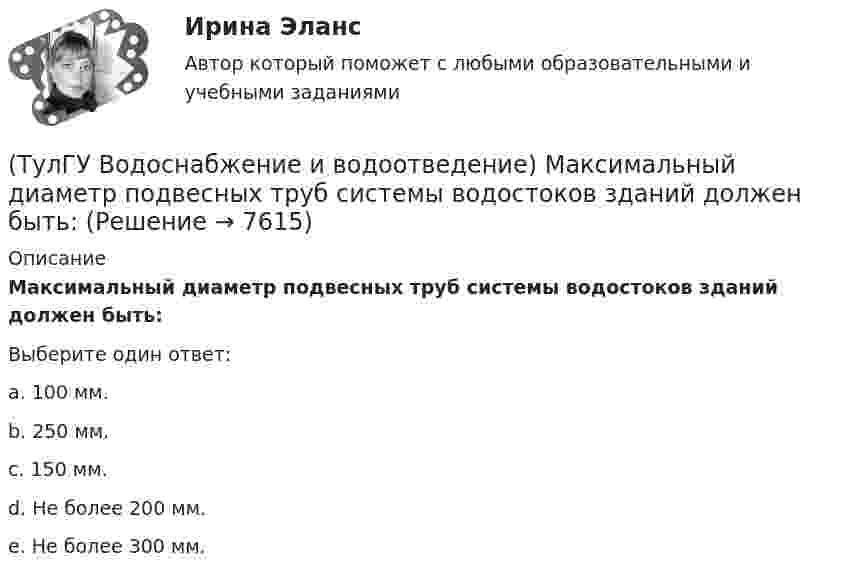     
          Описание
          Максимальный диаметр подвесных труб системы водостоков зданий должен быть:Выберите один ответ:a. 100 мм. b. 250 мм. c. 150 мм. d. Не более 200 мм. e. Не более 300 мм.   
            
            
            (ТулГУ Водоснабжение и водоотведение) Если число вводов 3 и более, то каждый ввод рассчитывается:(ТулГУ Водоснабжение и водоотведение) Максимальный диаметр подвесных труб системы водостоков зданий должен быть:(ТулГУ Водоснабжение и водоотведение) Наибольший уклон трубопроводов канализации в зданиях:(ТулГУ Водоснабжение и водоотведение) На стояках водостоков должны устанавливаться ревизии:(ТулГУ Водоснабжение и водоотведение) На стояках системы канализации можно устанавливать отступы, но при этом следует помнить, что:(ТулГУ Водоснабжение и водоотведение) Норма расхода воды на одного работающего в административном здании:💯 ТулГУ Водоснабжение и водоотведение (ответы на тест, август 2022)(ТулГУ Водоснабжение и водоотведение) Если в здании введены два ввода водопровода, то:(ТулГУ Водоснабжение и водоотведение) Если здание оборудовано системой хозяйственно-питьевого или производственного водопровода, то:(ТулГУ Водоснабжение и водоотведение) Если на внутренней водопроводной сети устанавливаются водонапорные баки, то:(ТулГУ Водоснабжение и водоотведение) Если общий расчётный секундный расход воды в здании q > 8 л/с, то максимальный секундный расход сточных вод qк, л/с на участках определяется так:(ТулГУ Водоснабжение и водоотведение) Если общий расчётный секундный расход воды в здании q ≤ 8 л/с, то максимальный секундный расход сточных вод qк, л/с на участках определяется так:(ТулГУ Водоснабжение и водоотведение) Если сточные воды в цехе содержат ядовитые продукты и реагенты, то следует знать, что:(ТулГУ Водоснабжение и водоотведение) Если устанавливается мойка с несколькими отделениями, то следует: