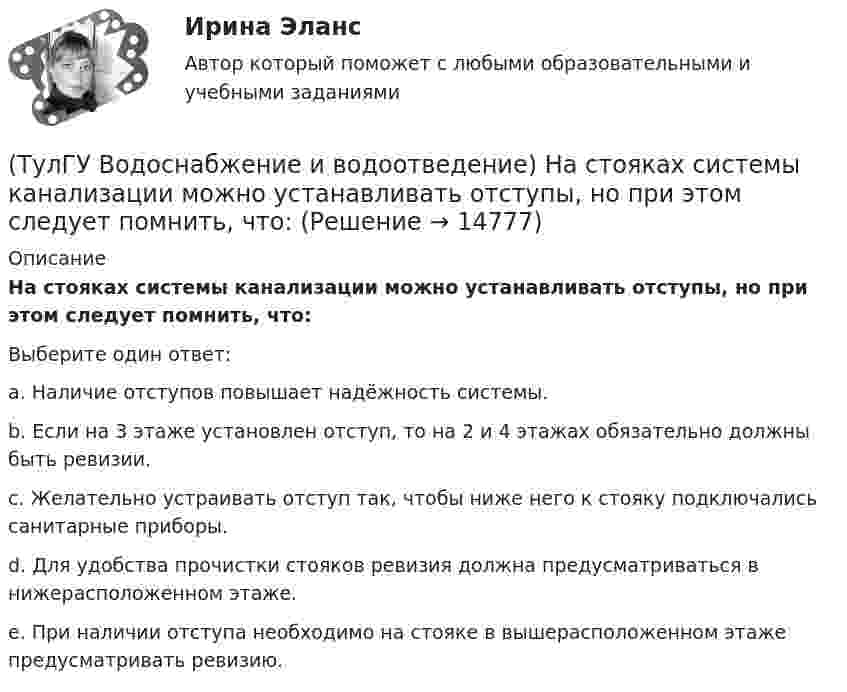      
          Описание
          На стояках системы канализации можно устанавливать отступы, но при этом следует помнить, что:Выберите один ответ:a. Наличие отступов повышает надёжность системы. b. Если на 3 этаже установлен отступ, то на 2 и 4 этажах обязательно должны быть ревизии. c. Желательно устраивать отступ так, чтобы ниже него к стояку подключались санитарные приборы. d. Для удобства прочистки стояков ревизия должна предусматриваться в нижерасположенном этаже. e. При наличии отступа необходимо на стояке в вышерасположенном этаже предусматривать ревизию.   
            
            
            (ТулГУ Водоснабжение и водоотведение) На стояках водостоков должны устанавливаться ревизии:(ТулГУ Водоснабжение и водоотведение) На стояках системы канализации можно устанавливать отступы, но при этом следует помнить, что:(ТулГУ Водоснабжение и водоотведение) Норма расхода воды на одного работающего в административном здании:💯 ТулГУ Водоснабжение и водоотведение (ответы на тест, август 2022)💯 ТулГУ Водоснабжение и водоотведение (ответы на тест, ноябрь 2022)💯 ТулГУ Водоснабжение и водоотведение (ответы на тест, октябрь 2022)💯 ТулГУ Водоснабжение и водоотведение (ответы на тест, сентябрь 2022)(ТулГУ Водоснабжение и водоотведение) Если общий расчётный секундный расход воды в здании q > 8 л/с, то максимальный секундный расход сточных вод qк, л/с на участках определяется так:(ТулГУ Водоснабжение и водоотведение) Если общий расчётный секундный расход воды в здании q ≤ 8 л/с, то максимальный секундный расход сточных вод qк, л/с на участках определяется так:(ТулГУ Водоснабжение и водоотведение) Если сточные воды в цехе содержат ядовитые продукты и реагенты, то следует знать, что:(ТулГУ Водоснабжение и водоотведение) Если устанавливается мойка с несколькими отделениями, то следует:(ТулГУ Водоснабжение и водоотведение) Если установлено, что есть опасность затопления подвала через санитарные приборы, то следует:(ТулГУ Водоснабжение и водоотведение) Если число вводов 3 и более, то каждый ввод рассчитывается:(ТулГУ Водоснабжение и водоотведение) Максимальный диаметр подвесных труб системы водостоков зданий должен быть: