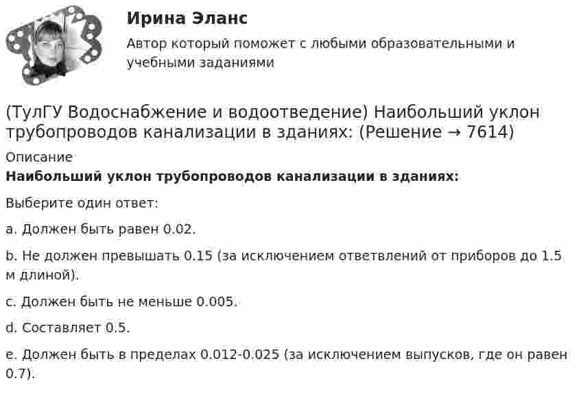      
          Описание
          Наибольший уклон трубопроводов канализации в зданиях:Выберите один ответ:a. Должен быть равен 0.02. b. Не должен превышать 0.15 (за исключением ответвлений от приборов до 1.5 м длиной). c. Должен быть не меньше 0.005. d. Составляет 0.5. e. Должен быть в пределах 0.012-0.025 (за исключением выпусков, где он равен 0.7).   
            
            
            (ТулГУ Водоснабжение и водоотведение) Максимальный диаметр подвесных труб системы водостоков зданий должен быть:(ТулГУ Водоснабжение и водоотведение) Наибольший уклон трубопроводов канализации в зданиях:(ТулГУ Водоснабжение и водоотведение) На стояках водостоков должны устанавливаться ревизии:(ТулГУ Водоснабжение и водоотведение) На стояках системы канализации можно устанавливать отступы, но при этом следует помнить, что:(ТулГУ Водоснабжение и водоотведение) Норма расхода воды на одного работающего в административном здании:💯 ТулГУ Водоснабжение и водоотведение (ответы на тест, август 2022)💯 ТулГУ Водоснабжение и водоотведение (ответы на тест, ноябрь 2022)(ТулГУ Водоснабжение и водоотведение) Если здание оборудовано системой хозяйственно-питьевого или производственного водопровода, то:(ТулГУ Водоснабжение и водоотведение) Если на внутренней водопроводной сети устанавливаются водонапорные баки, то:(ТулГУ Водоснабжение и водоотведение) Если общий расчётный секундный расход воды в здании q > 8 л/с, то максимальный секундный расход сточных вод qк, л/с на участках определяется так:(ТулГУ Водоснабжение и водоотведение) Если общий расчётный секундный расход воды в здании q ≤ 8 л/с, то максимальный секундный расход сточных вод qк, л/с на участках определяется так:(ТулГУ Водоснабжение и водоотведение) Если сточные воды в цехе содержат ядовитые продукты и реагенты, то следует знать, что:(ТулГУ Водоснабжение и водоотведение) Если устанавливается мойка с несколькими отделениями, то следует:(ТулГУ Водоснабжение и водоотведение) Если установлено, что есть опасность затопления подвала через санитарные приборы, то следует: