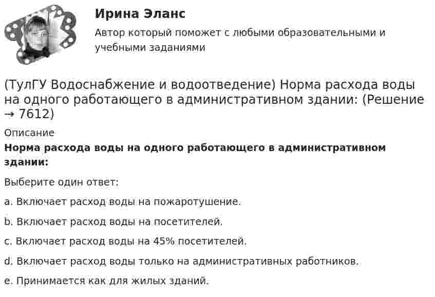      
          Описание
          Норма расхода воды на одного работающего в административном здании:Выберите один ответ:a. Включает расход воды на пожаротушение. b. Включает расход воды на посетителей. c. Включает расход воды на 45% посетителей. d. Включает расход воды только на административных работников. e. Принимается как для жилых зданий.   
            
            
            (ТулГУ Водоснабжение и водоотведение) На стояках системы канализации можно устанавливать отступы, но при этом следует помнить, что:(ТулГУ Водоснабжение и водоотведение) Норма расхода воды на одного работающего в административном здании:💯 ТулГУ Водоснабжение и водоотведение (ответы на тест, август 2022)💯 ТулГУ Водоснабжение и водоотведение (ответы на тест, ноябрь 2022)💯 ТулГУ Водоснабжение и водоотведение (ответы на тест, октябрь 2022)💯 ТулГУ Водоснабжение и водоотведение (ответы на тест, сентябрь 2022)💯 ТулГУ Водоснабжение и водоотведение (ответы на тест, январь 2023)(ТулГУ Водоснабжение и водоотведение) Если общий расчётный секундный расход воды в здании q ≤ 8 л/с, то максимальный секундный расход сточных вод qк, л/с на участках определяется так:(ТулГУ Водоснабжение и водоотведение) Если сточные воды в цехе содержат ядовитые продукты и реагенты, то следует знать, что:(ТулГУ Водоснабжение и водоотведение) Если устанавливается мойка с несколькими отделениями, то следует:(ТулГУ Водоснабжение и водоотведение) Если установлено, что есть опасность затопления подвала через санитарные приборы, то следует:(ТулГУ Водоснабжение и водоотведение) Если число вводов 3 и более, то каждый ввод рассчитывается:(ТулГУ Водоснабжение и водоотведение) Максимальный диаметр подвесных труб системы водостоков зданий должен быть:(ТулГУ Водоснабжение и водоотведение) Наибольший уклон трубопроводов канализации в зданиях: