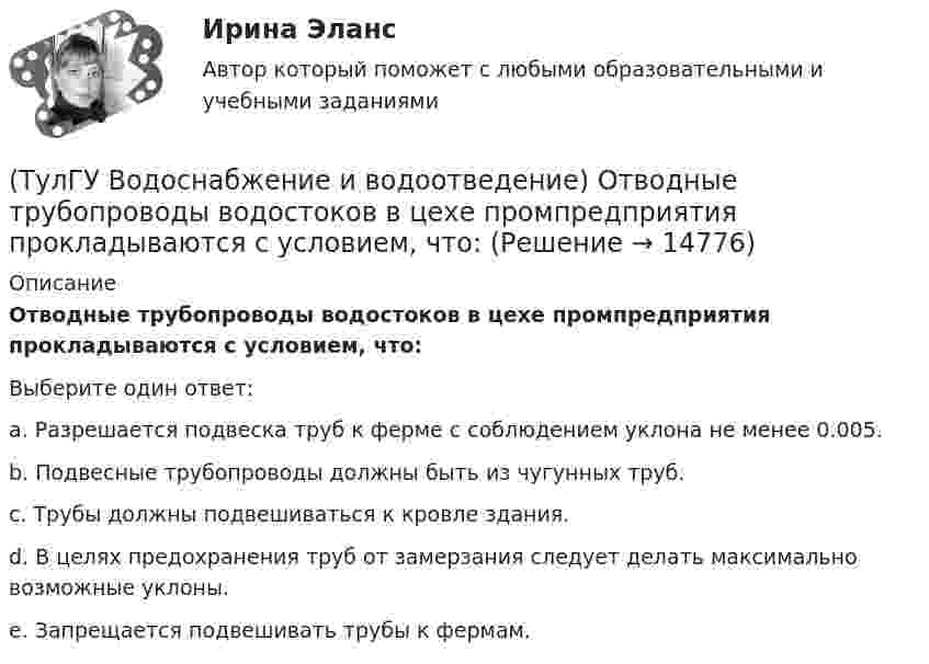      
          Описание
          Отводные трубопроводы водостоков в цехе промпредприятия прокладываются с условием, что:Выберите один ответ:a. Разрешается подвеска труб к ферме с соблюдением уклона не менее 0.005. b. Подвесные трубопроводы должны быть из чугунных труб. c. Трубы должны подвешиваться к кровле здания. d. В целях предохранения труб от замерзания следует делать максимально возможные уклоны. e. Запрещается подвешивать трубы к фермам.   
            
            
            💯 ТулГУ Водоснабжение и водоотведение (ответы на тест, январь 2023)(ТулГУ Водоснабжение и водоотведение) Отводные трубопроводы водостоков в цехе промпредприятия прокладываются с условием, что:(ТулГУ Водоснабжение и водоотведение) Пересечение ввода водопровода со стенами подвала должно выполняться:(ТулГУ Водоснабжение и водоотведение) Потери напора в турбинных счётчиках воды при пропуске расчётного расхода воды на хозяйственно-питьевые и производственные нужды:💯 ТулГУ Водоснабжение и водоотведение (правильные ответы на тест)(ТулГУ Водоснабжение и водоотведение) При большом заглублении наружной сети на выпуске канализации допускается(ТулГУ Водоснабжение и водоотведение) При определении количества и мест расположения пожарных стояков и пожарных кранов в здании следует учитывать следующее:(ТулГУ Водоснабжение и водоотведение) Наибольший уклон трубопроводов канализации в зданиях:(ТулГУ Водоснабжение и водоотведение) На стояках водостоков должны устанавливаться ревизии:(ТулГУ Водоснабжение и водоотведение) На стояках системы канализации можно устанавливать отступы, но при этом следует помнить, что:(ТулГУ Водоснабжение и водоотведение) Норма расхода воды на одного работающего в административном здании:💯 ТулГУ Водоснабжение и водоотведение (ответы на тест, август 2022)💯 ТулГУ Водоснабжение и водоотведение (ответы на тест, ноябрь 2022)💯 ТулГУ Водоснабжение и водоотведение (ответы на тест, октябрь 2022)
