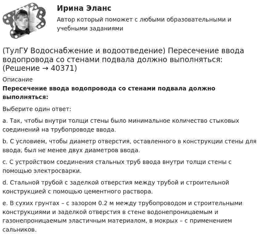      
          Описание
          Пересечение ввода водопровода со стенами подвала должно выполняться:Выберите один ответ:a. Так, чтобы внутри толщи стены было минимальное количество стыковых соединений на трубопроводе ввода. b. С условием, чтобы диаметр отверстия, оставленного в конструкции стены для ввода, был не менее двух диаметров ввода. c. С устройством соединения стальных труб ввода внутри толщи стены с помощью электросварки. d. Стальной трубой с заделкой отверстия между трубой и строительной конструкцией с помощью цементного раствора. e. В сухих грунтах – с зазором 0.2 м между трубопроводом и строительными конструкциями и заделкой отверстия в стене водонепроницаемым и газонепроницаемым эластичным материалом, в мокрых – с применением сальников.   
            
            
            (ТулГУ Водоснабжение и водоотведение) Отводные трубопроводы водостоков в цехе промпредприятия прокладываются с условием, что:(ТулГУ Водоснабжение и водоотведение) Пересечение ввода водопровода со стенами подвала должно выполняться:(ТулГУ Водоснабжение и водоотведение) Потери напора в турбинных счётчиках воды при пропуске расчётного расхода воды на хозяйственно-питьевые и производственные нужды:💯 ТулГУ Водоснабжение и водоотведение (правильные ответы на тест)(ТулГУ Водоснабжение и водоотведение) При большом заглублении наружной сети на выпуске канализации допускается(ТулГУ Водоснабжение и водоотведение) При определении количества и мест расположения пожарных стояков и пожарных кранов в здании следует учитывать следующее:(ТулГУ Водоснабжение и водоотведение) При проектировании систем водопровода в банях принимается во внимание, что:(ТулГУ Водоснабжение и водоотведение) На стояках водостоков должны устанавливаться ревизии:(ТулГУ Водоснабжение и водоотведение) На стояках системы канализации можно устанавливать отступы, но при этом следует помнить, что:(ТулГУ Водоснабжение и водоотведение) Норма расхода воды на одного работающего в административном здании:💯 ТулГУ Водоснабжение и водоотведение (ответы на тест, август 2022)💯 ТулГУ Водоснабжение и водоотведение (ответы на тест, ноябрь 2022)💯 ТулГУ Водоснабжение и водоотведение (ответы на тест, октябрь 2022)💯 ТулГУ Водоснабжение и водоотведение (ответы на тест, сентябрь 2022)
