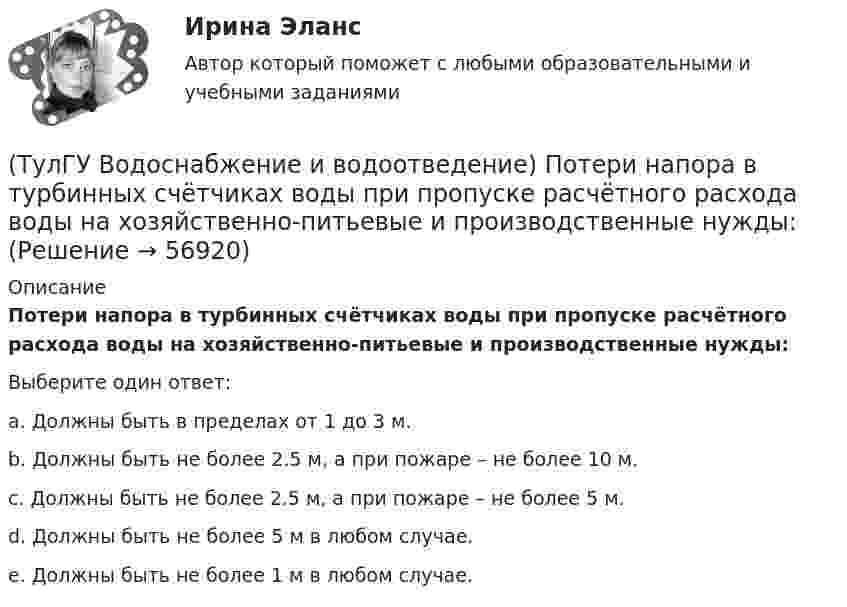      
            Описание
            Потери напора в турбинных счётчиках воды при пропуске расчётного расхода воды на хозяйственно-питьевые и производственные нужды:Выберите один ответ:a. Должны быть в пределах от 1 до 3 м. b. Должны быть не более 2.5 м, а при пожаре – не более 10 м. c. Должны быть не более 2.5 м, а при пожаре – не более 5 м. d. Должны быть не более 5 м в любом случае. e. Должны быть не более 1 м в любом случае.    
            
            
            (ТулГУ Водоснабжение и водоотведение) Пересечение ввода водопровода со стенами подвала должно выполняться:(ТулГУ Водоснабжение и водоотведение) Потери напора в турбинных счётчиках воды при пропуске расчётного расхода воды на хозяйственно-питьевые и производственные нужды:💯 ТулГУ Водоснабжение и водоотведение (правильные ответы на тест)(ТулГУ Водоснабжение и водоотведение) При большом заглублении наружной сети на выпуске канализации допускается(ТулГУ Водоснабжение и водоотведение) При определении количества и мест расположения пожарных стояков и пожарных кранов в здании следует учитывать следующее:(ТулГУ Водоснабжение и водоотведение) При проектировании систем водопровода в банях принимается во внимание, что:(ТулГУ Водоснабжение и водоотведение) При скрытой прокладке трубопроводов соединение труб:(ТулГУ Водоснабжение и водоотведение) На стояках системы канализации можно устанавливать отступы, но при этом следует помнить, что:(ТулГУ Водоснабжение и водоотведение) Норма расхода воды на одного работающего в административном здании:💯 ТулГУ Водоснабжение и водоотведение (ответы на тест, август 2022)💯 ТулГУ Водоснабжение и водоотведение (ответы на тест, ноябрь 2022)💯 ТулГУ Водоснабжение и водоотведение (ответы на тест, октябрь 2022)💯 ТулГУ Водоснабжение и водоотведение (ответы на тест, сентябрь 2022)💯 ТулГУ Водоснабжение и водоотведение (ответы на тест, январь 2023)