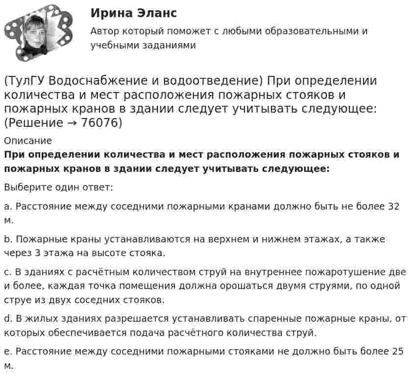      
            Описание
            При определении количества и мест расположения пожарных стояков и пожарных кранов в здании следует учитывать следующее:Выберите один ответ:a. Расстояние между соседними пожарными кранами должно быть не более 32 м. b. Пожарные краны устанавливаются на верхнем и нижнем этажах, а также через 3 этажа на высоте стояка. c. В зданиях с расчётным количеством струй на внутреннее пожаротушение две и более, каждая точка помещения должна орошаться двумя струями, по одной струе из двух соседних стояков. d. В жилых зданиях разрешается устанавливать спаренные пожарные краны, от которых обеспечивается подача расчётного количества струй. e. Расстояние между соседними пожарными стояками не должно быть более 25 м.   
            
            
            (ТулГУ Водоснабжение и водоотведение) При большом заглублении наружной сети на выпуске канализации допускается(ТулГУ Водоснабжение и водоотведение) При определении количества и мест расположения пожарных стояков и пожарных кранов в здании следует учитывать следующее:(ТулГУ Водоснабжение и водоотведение) При проектировании систем водопровода в банях принимается во внимание, что:(ТулГУ Водоснабжение и водоотведение) При скрытой прокладке трубопроводов соединение труб:(ТулГУ Водоснабжение и водоотведение) При устройстве бензомаслоуловителя в цехе промпредприятия необходимо знать, что:(ТулГУ Водоснабжение и водоотведение) При устройстве душевых кабин в банях и душевых павильонах:(ТулГУ Водоснабжение и водоотведение) Производительность хозяйственно-питьевых и производственных насосных установок следует принимать:💯 ТулГУ Водоснабжение и водоотведение (ответы на тест, ноябрь 2022)💯 ТулГУ Водоснабжение и водоотведение (ответы на тест, октябрь 2022)💯 ТулГУ Водоснабжение и водоотведение (ответы на тест, сентябрь 2022)💯 ТулГУ Водоснабжение и водоотведение (ответы на тест, январь 2023)(ТулГУ Водоснабжение и водоотведение) Отводные трубопроводы водостоков в цехе промпредприятия прокладываются с условием, что:(ТулГУ Водоснабжение и водоотведение) Пересечение ввода водопровода со стенами подвала должно выполняться:(ТулГУ Водоснабжение и водоотведение) Потери напора в турбинных счётчиках воды при пропуске расчётного расхода воды на хозяйственно-питьевые и производственные нужды: