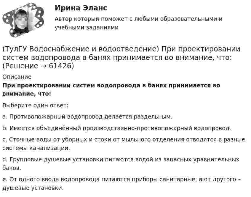      
            Описание
            При проектировании систем водопровода в банях принимается во внимание, что:Выберите один ответ:a. Противопожарный водопровод делается раздельным. b. Имеется объединённый производственно-противопожарный водопровод. c. Сточные воды от уборных и стоки от мыльного отделения отводятся в разные системы канализации. d. Групповые душевые установки питаются водой из запасных уравнительных баков. e. От одного ввода водопровода питаются приборы санитарные, а от другого – душевые установки.    
            
            
            (ТулГУ Водоснабжение и водоотведение) При определении количества и мест расположения пожарных стояков и пожарных кранов в здании следует учитывать следующее:(ТулГУ Водоснабжение и водоотведение) При проектировании систем водопровода в банях принимается во внимание, что:(ТулГУ Водоснабжение и водоотведение) При скрытой прокладке трубопроводов соединение труб:(ТулГУ Водоснабжение и водоотведение) При устройстве бензомаслоуловителя в цехе промпредприятия необходимо знать, что:(ТулГУ Водоснабжение и водоотведение) При устройстве душевых кабин в банях и душевых павильонах:(ТулГУ Водоснабжение и водоотведение) Производительность хозяйственно-питьевых и производственных насосных установок следует принимать:(ТулГУ Водоснабжение и водоотведение) Прокладку отводных трубопроводов от приборов, устанавливаемых в уборных административных и жилых зданий следует предусматривать:💯 ТулГУ Водоснабжение и водоотведение (ответы на тест, октябрь 2022)💯 ТулГУ Водоснабжение и водоотведение (ответы на тест, сентябрь 2022)💯 ТулГУ Водоснабжение и водоотведение (ответы на тест, январь 2023)(ТулГУ Водоснабжение и водоотведение) Отводные трубопроводы водостоков в цехе промпредприятия прокладываются с условием, что:(ТулГУ Водоснабжение и водоотведение) Пересечение ввода водопровода со стенами подвала должно выполняться:(ТулГУ Водоснабжение и водоотведение) Потери напора в турбинных счётчиках воды при пропуске расчётного расхода воды на хозяйственно-питьевые и производственные нужды:💯 ТулГУ Водоснабжение и водоотведение (правильные ответы на тест)