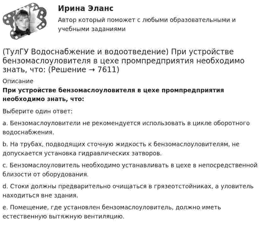      
          Описание
          При устройстве бензомаслоуловителя в цехе промпредприятия необходимо знать, что:Выберите один ответ:a. Бензомаслоуловители не рекомендуется использовать в цикле оборотного водоснабжения. b. На трубах, подводящих сточную жидкость к бензомаслоуловителям, не допускается установка гидравлических затворов. c. Бензомаслоуловитель необходимо устанавливать в цехе в непосредственной близости от оборудования. d. Стоки должны предварительно очищаться в грязеотстойниках, а уловитель находиться вне здания. e. Помещение, где установлен бензомаслоуловитель, должно иметь естественную вытяжную вентиляцию.   
            
            
            (ТулГУ Водоснабжение и водоотведение) При скрытой прокладке трубопроводов соединение труб:(ТулГУ Водоснабжение и водоотведение) При устройстве бензомаслоуловителя в цехе промпредприятия необходимо знать, что:(ТулГУ Водоснабжение и водоотведение) При устройстве душевых кабин в банях и душевых павильонах:(ТулГУ Водоснабжение и водоотведение) Производительность хозяйственно-питьевых и производственных насосных установок следует принимать:(ТулГУ Водоснабжение и водоотведение) Прокладку отводных трубопроводов от приборов, устанавливаемых в уборных административных и жилых зданий следует предусматривать:(ТулГУ Водоснабжение и водоотведение) Противопожарные насосы в зданиях:(ТулГУ Водоснабжение и водоотведение) Расчёт водопроводных сетей, питаемых несколькими вводами, следует производить:💯 ТулГУ Водоснабжение и водоотведение (ответы на тест, январь 2023)(ТулГУ Водоснабжение и водоотведение) Отводные трубопроводы водостоков в цехе промпредприятия прокладываются с условием, что:(ТулГУ Водоснабжение и водоотведение) Пересечение ввода водопровода со стенами подвала должно выполняться:(ТулГУ Водоснабжение и водоотведение) Потери напора в турбинных счётчиках воды при пропуске расчётного расхода воды на хозяйственно-питьевые и производственные нужды:💯 ТулГУ Водоснабжение и водоотведение (правильные ответы на тест)(ТулГУ Водоснабжение и водоотведение) При большом заглублении наружной сети на выпуске канализации допускается(ТулГУ Водоснабжение и водоотведение) При определении количества и мест расположения пожарных стояков и пожарных кранов в здании следует учитывать следующее: