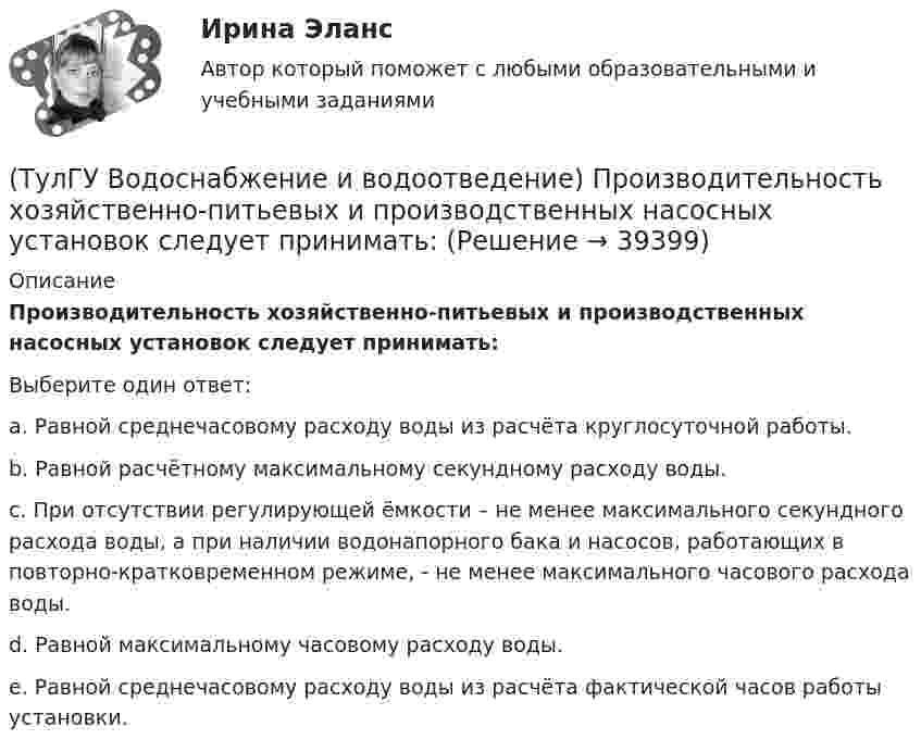      
          Описание
          Производительность хозяйственно-питьевых и производственных насосных установок следует принимать:Выберите один ответ:a. Равной среднечасовому расходу воды из расчёта круглосуточной работы. b. Равной расчётному максимальному секундному расходу воды. c. При отсутствии регулирующей ёмкости – не менее максимального секундного расхода воды, а при наличии водонапорного бака и насосов, работающих в повторно-кратковременном режиме, - не менее максимального часового расхода воды. d. Равной максимальному часовому расходу воды. e. Равной среднечасовому расходу воды из расчёта фактической часов работы установки.   
            
            
            (ТулГУ Водоснабжение и водоотведение) При устройстве душевых кабин в банях и душевых павильонах:(ТулГУ Водоснабжение и водоотведение) Производительность хозяйственно-питьевых и производственных насосных установок следует принимать:(ТулГУ Водоснабжение и водоотведение) Прокладку отводных трубопроводов от приборов, устанавливаемых в уборных административных и жилых зданий следует предусматривать:(ТулГУ Водоснабжение и водоотведение) Противопожарные насосы в зданиях:(ТулГУ Водоснабжение и водоотведение) Расчёт водопроводных сетей, питаемых несколькими вводами, следует производить:(ТулГУ Водоснабжение и водоотведение) Ревизии должны устанавливаться в жилых зданиях:(ТулГУ Водоснабжение и водоотведение) Санитарные приборы в квартирах подключаются к отводным трубопроводам. Если имеются приборы на одном этаже в двух смежных квартирах:(ТулГУ Водоснабжение и водоотведение) Пересечение ввода водопровода со стенами подвала должно выполняться:(ТулГУ Водоснабжение и водоотведение) Потери напора в турбинных счётчиках воды при пропуске расчётного расхода воды на хозяйственно-питьевые и производственные нужды:💯 ТулГУ Водоснабжение и водоотведение (правильные ответы на тест)(ТулГУ Водоснабжение и водоотведение) При большом заглублении наружной сети на выпуске канализации допускается(ТулГУ Водоснабжение и водоотведение) При определении количества и мест расположения пожарных стояков и пожарных кранов в здании следует учитывать следующее:(ТулГУ Водоснабжение и водоотведение) При проектировании систем водопровода в банях принимается во внимание, что:(ТулГУ Водоснабжение и водоотведение) При скрытой прокладке трубопроводов соединение труб: