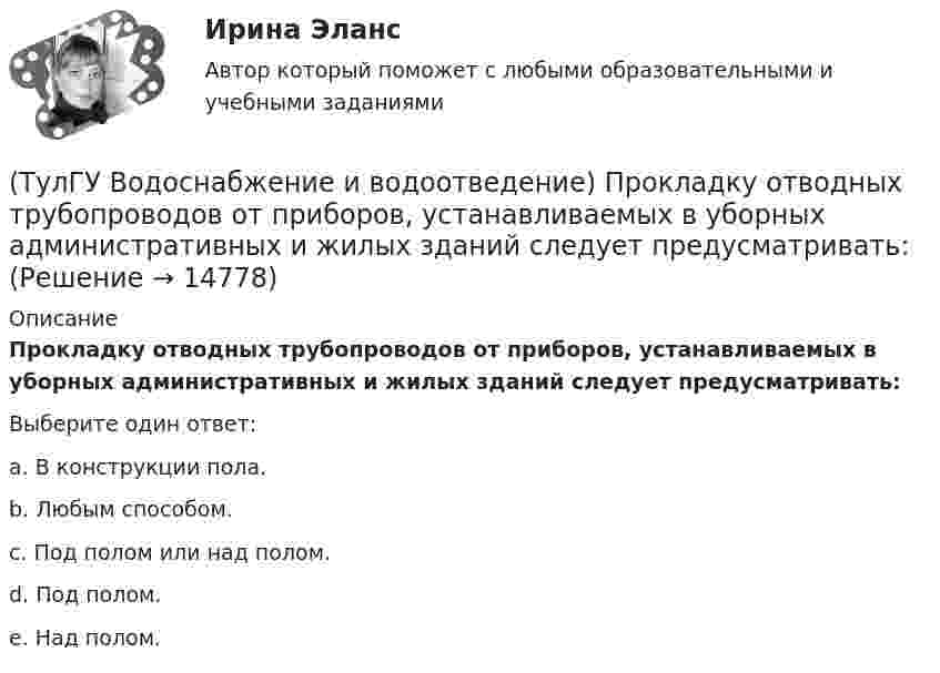      
          Описание
          Прокладку отводных трубопроводов от приборов, устанавливаемых в уборных административных и жилых зданий следует предусматривать:Выберите один ответ:a. В конструкции пола. b. Любым способом. c. Под полом или над полом. d. Под полом. e. Над полом.   
            
            
            (ТулГУ Водоснабжение и водоотведение) Производительность хозяйственно-питьевых и производственных насосных установок следует принимать:(ТулГУ Водоснабжение и водоотведение) Прокладку отводных трубопроводов от приборов, устанавливаемых в уборных административных и жилых зданий следует предусматривать:(ТулГУ Водоснабжение и водоотведение) Противопожарные насосы в зданиях:(ТулГУ Водоснабжение и водоотведение) Расчёт водопроводных сетей, питаемых несколькими вводами, следует производить:(ТулГУ Водоснабжение и водоотведение) Ревизии должны устанавливаться в жилых зданиях:(ТулГУ Водоснабжение и водоотведение) Санитарные приборы в квартирах подключаются к отводным трубопроводам. Если имеются приборы на одном этаже в двух смежных квартирах:(ТулГУ Водоснабжение и водоотведение) Следует проектировать открытую прокладку стояков и разводок внутреннего водопровода:(ТулГУ Водоснабжение и водоотведение) Потери напора в турбинных счётчиках воды при пропуске расчётного расхода воды на хозяйственно-питьевые и производственные нужды:💯 ТулГУ Водоснабжение и водоотведение (правильные ответы на тест)(ТулГУ Водоснабжение и водоотведение) При большом заглублении наружной сети на выпуске канализации допускается(ТулГУ Водоснабжение и водоотведение) При определении количества и мест расположения пожарных стояков и пожарных кранов в здании следует учитывать следующее:(ТулГУ Водоснабжение и водоотведение) При проектировании систем водопровода в банях принимается во внимание, что:(ТулГУ Водоснабжение и водоотведение) При скрытой прокладке трубопроводов соединение труб:(ТулГУ Водоснабжение и водоотведение) При устройстве бензомаслоуловителя в цехе промпредприятия необходимо знать, что: