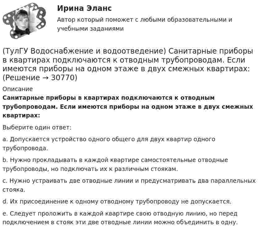      
          Описание
          Санитарные приборы в квартирах подключаются к отводным трубопроводам. Если имеются приборы на одном этаже в двух смежных квартирах:Выберите один ответ:a. Допускается устройство одного общего для двух квартир одного трубопровода. b. Нужно прокладывать в каждой квартире самостоятельные отводные трубопроводы, но подключать их к различным стоякам. c. Нужно устраивать две отводные линии и предусматривать два параллельных стояка. d. Их присоединение к одному отводному трубопроводу не допускается. e. Следует проложить в каждой квартире свою отводную линию, но перед подключением в стояк эти две отводные линии можно объединить в одну.   
            
            
            (ТулГУ Водоснабжение и водоотведение) Ревизии должны устанавливаться в жилых зданиях:(ТулГУ Водоснабжение и водоотведение) Санитарные приборы в квартирах подключаются к отводным трубопроводам. Если имеются приборы на одном этаже в двух смежных квартирах:(ТулГУ Водоснабжение и водоотведение) Следует проектировать открытую прокладку стояков и разводок внутреннего водопровода:(ТулГУ Водоснабжение и водоотведение) Спускной кран у счётчика воды устанавливается:(ТулГУ Водоснабжение и водоотведение) Трапы должны устанавливаться в умывальных помещениях в том случае, если:(ТулГУ Водоснабжение и водоотведение) Установка запорной арматуры обязательно производится:(ТулГУ) Воздуходувки – машины для транспортирования воздуха (газов) при средней степени сжатия:(ТулГУ Водоснабжение и водоотведение) При проектировании систем водопровода в банях принимается во внимание, что:(ТулГУ Водоснабжение и водоотведение) При скрытой прокладке трубопроводов соединение труб:(ТулГУ Водоснабжение и водоотведение) При устройстве бензомаслоуловителя в цехе промпредприятия необходимо знать, что:(ТулГУ Водоснабжение и водоотведение) При устройстве душевых кабин в банях и душевых павильонах:(ТулГУ Водоснабжение и водоотведение) Производительность хозяйственно-питьевых и производственных насосных установок следует принимать:(ТулГУ Водоснабжение и водоотведение) Прокладку отводных трубопроводов от приборов, устанавливаемых в уборных административных и жилых зданий следует предусматривать:(ТулГУ Водоснабжение и водоотведение) Противопожарные насосы в зданиях: