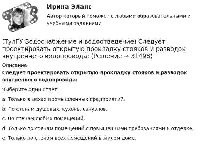      
          Описание
          Следует проектировать открытую прокладку стояков и разводок внутреннего водопровода:Выберите один ответ:a. Только в цехах промышленных предприятий. b. По стенам душевых, кухонь, санузлов. c. По стенам любых помещений. d. Только по стенам помещений с повышенными требованиями к отделке. e. Только по стенам всех помещений в жилом доме.   
            
            
            (ТулГУ Водоснабжение и водоотведение) Санитарные приборы в квартирах подключаются к отводным трубопроводам. Если имеются приборы на одном этаже в двух смежных квартирах:(ТулГУ Водоснабжение и водоотведение) Следует проектировать открытую прокладку стояков и разводок внутреннего водопровода:(ТулГУ Водоснабжение и водоотведение) Спускной кран у счётчика воды устанавливается:(ТулГУ Водоснабжение и водоотведение) Трапы должны устанавливаться в умывальных помещениях в том случае, если:(ТулГУ Водоснабжение и водоотведение) Установка запорной арматуры обязательно производится:(ТулГУ) Воздуходувки – машины для транспортирования воздуха (газов) при средней степени сжатия:(ТулГУ) Во скольких направлениях передается информация по шине данных МП КР580?(ТулГУ Водоснабжение и водоотведение) При скрытой прокладке трубопроводов соединение труб:(ТулГУ Водоснабжение и водоотведение) При устройстве бензомаслоуловителя в цехе промпредприятия необходимо знать, что:(ТулГУ Водоснабжение и водоотведение) При устройстве душевых кабин в банях и душевых павильонах:(ТулГУ Водоснабжение и водоотведение) Производительность хозяйственно-питьевых и производственных насосных установок следует принимать:(ТулГУ Водоснабжение и водоотведение) Прокладку отводных трубопроводов от приборов, устанавливаемых в уборных административных и жилых зданий следует предусматривать:(ТулГУ Водоснабжение и водоотведение) Противопожарные насосы в зданиях:(ТулГУ Водоснабжение и водоотведение) Расчёт водопроводных сетей, питаемых несколькими вводами, следует производить: