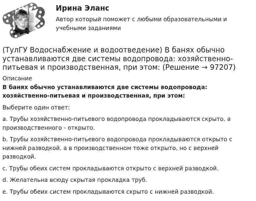      
            Описание
            В банях обычно устанавливаются две системы водопровода: хозяйственно-питьевая и производственная, при этом:Выберите один ответ:a. Трубы хозяйственно-питьевого водопровода прокладываются скрыто, а производственного - открыто. b. Трубы хозяйственно-питьевого водопровода прокладываются открыто с нижней разводкой, а в производственном тоже открыто, но с верхней разводкой. c. Трубы обеих систем прокладываются открыто с верхней разводкой. d. Желательна всюду скрытая прокладка труб. e. Трубы обеих систем прокладываются скрыто с нижней разводкой.    
            
            
            (ТулГУ Водоснабжение и водоотведение) Бытовые и производственные воды можно отводить по объединённой системе канализации, если:(ТулГУ Водоснабжение и водоотведение) В банях обычно устанавливаются две системы водопровода: хозяйственно-питьевая и производственная, при этом:(ТулГУ Водоснабжение и водоотведение) В городских банях устанавливаются запасные уравнительные баки для холодной и горячей воды. Их назначение:(ТулГУ Водоснабжение и водоотведение) Внутри промышленных зданий на сетях производственной канализации возможно устройство смотровых колодцев, причём:(ТулГУ Водоснабжение и водоотведение) Водонапорные баки в системах водоснабжения зданий служат.(ТулГУ Водоснабжение и водоотведение) В системе внутренней канализации здания раструбные соединения должны делаться так, чтобы:(ТулГУ Водоснабжение и водоотведение) В целях экономии воды питьевого качества в системах водоснабжения разрешается:(ТулГУ) В каком случае среда относится к пожароопасным(ТулГУ) В каком состоянии находятся выходные транзисторы логического элемента или микросхемы, который (-ая) находится в третьем устойчивом состоянии (Z-состоянии)?(ТулГУ) Вметоде Гаусса линейная система решается(ТулГУ) В насосной установке вода подаётся на высоту =15 м центробежным насосом с заданной характеристикой при высоте всасывания =4 м. Напорная и всасывающая трубы имеют диаметр =80 мм, =100 мм. Суммарный коэффициент сопротивления напорной трубы(ТулГУ) Внешние издержки в семейном бизнесе на производство товара – 250 тыс. руб., внутренние – 150 тыс. руб., выручка от продажи 100 ед. продукции - 300 тыс. руб. Бухгалтерская прибыль составит (тыс. руб):(ТулГУ) Внешние издержки в семейном бизнесе на производство товара – 250 тыс. руб., внутренние – 150 тыс. руб., выручка от продажи 100 ед. продукции - 300 тыс. руб. Экономическая прибыль составит (тыс. руб):Тулгу ВНУТРИЗАВОДСКОЕ ЭЛЕКТРОСНАБЖЕНИЕ И РЕЖИМЫ