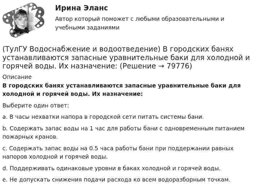      
            Описание
            В городских банях устанавливаются запасные уравнительные баки для холодной и горячей воды. Их назначение:Выберите один ответ:a. В часы нехватки напора в городской сети питать системы бани. b. Содержать запас воды на 1 час для работы бани с одновременным питанием пожарных кранов. c. Содержать запас воды на 0.5 часа работы бани при поддержании равных напоров холодной и горячей воды. d. Поддерживать одинаковые уровни в баках холодной и горячей воды. e. Не допускать снижения подачи расхода ко всем водоразборным точкам.    
            
            
            (ТулГУ Водоснабжение и водоотведение) В банях обычно устанавливаются две системы водопровода: хозяйственно-питьевая и производственная, при этом:(ТулГУ Водоснабжение и водоотведение) В городских банях устанавливаются запасные уравнительные баки для холодной и горячей воды. Их назначение:(ТулГУ Водоснабжение и водоотведение) Внутри промышленных зданий на сетях производственной канализации возможно устройство смотровых колодцев, причём:(ТулГУ Водоснабжение и водоотведение) Водонапорные баки в системах водоснабжения зданий служат.(ТулГУ Водоснабжение и водоотведение) В системе внутренней канализации здания раструбные соединения должны делаться так, чтобы:(ТулГУ Водоснабжение и водоотведение) В целях экономии воды питьевого качества в системах водоснабжения разрешается:(ТулГУ Водоснабжение и водоотведение) Выводимые выше кровли вытяжные части канализационных стояков следует размещать от открываемых окон и балконов по горизонтали не менее чем на:(ТулГУ) В каком состоянии находятся выходные транзисторы логического элемента или микросхемы, который (-ая) находится в третьем устойчивом состоянии (Z-состоянии)?(ТулГУ) Вметоде Гаусса линейная система решается(ТулГУ) В насосной установке вода подаётся на высоту =15 м центробежным насосом с заданной характеристикой при высоте всасывания =4 м. Напорная и всасывающая трубы имеют диаметр =80 мм, =100 мм. Суммарный коэффициент сопротивления напорной трубы(ТулГУ) Внешние издержки в семейном бизнесе на производство товара – 250 тыс. руб., внутренние – 150 тыс. руб., выручка от продажи 100 ед. продукции - 300 тыс. руб. Бухгалтерская прибыль составит (тыс. руб):(ТулГУ) Внешние издержки в семейном бизнесе на производство товара – 250 тыс. руб., внутренние – 150 тыс. руб., выручка от продажи 100 ед. продукции - 300 тыс. руб. Экономическая прибыль составит (тыс. руб):Тулгу ВНУТРИЗАВОДСКОЕ ЭЛЕКТРОСНАБЖЕНИЕ И РЕЖИМЫ(ТулГУ) Водители, составляющие большую часть «лихачей» по темпераменту: