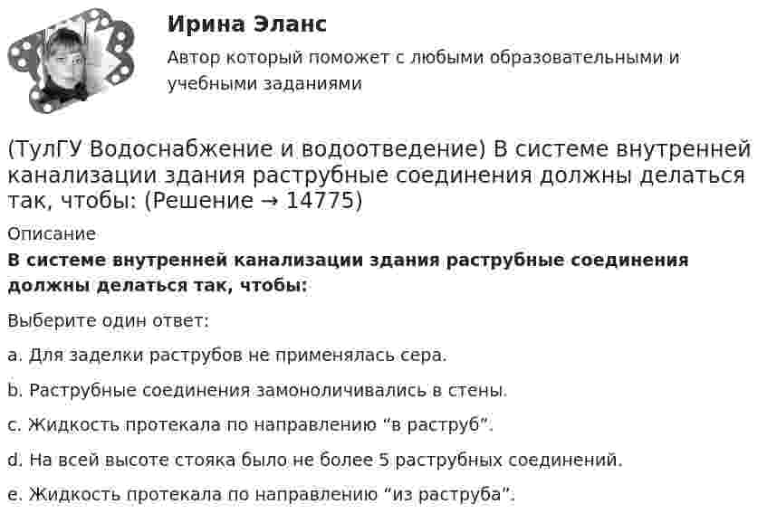      
          Описание
          В системе внутренней канализации здания раструбные соединения должны делаться так, чтобы:Выберите один ответ:a. Для заделки раструбов не применялась сера. b. Раструбные соединения замоноличивались в стены. c. Жидкость протекала по направлению “в раструб”. d. На всей высоте стояка было не более 5 раструбных соединений. e. Жидкость протекала по направлению “из раструба”.   
            
            
            (ТулГУ Водоснабжение и водоотведение) Водонапорные баки в системах водоснабжения зданий служат.(ТулГУ Водоснабжение и водоотведение) В системе внутренней канализации здания раструбные соединения должны делаться так, чтобы:(ТулГУ Водоснабжение и водоотведение) В целях экономии воды питьевого качества в системах водоснабжения разрешается:(ТулГУ Водоснабжение и водоотведение) Выводимые выше кровли вытяжные части канализационных стояков следует размещать от открываемых окон и балконов по горизонтали не менее чем на:(ТулГУ Водоснабжение и водоотведение) Вытяжная часть канализационного стояка:(ТулГУ Водоснабжение и водоотведение) Диаметр выпуска:(ТулГУ Водоснабжение и водоотведение) Диаметр канализационного стояка выбирается в зависимости от:(ТулГУ) Внешние издержки в семейном бизнесе на производство товара – 250 тыс. руб., внутренние – 150 тыс. руб., выручка от продажи 100 ед. продукции - 300 тыс. руб. Бухгалтерская прибыль составит (тыс. руб):(ТулГУ) Внешние издержки в семейном бизнесе на производство товара – 250 тыс. руб., внутренние – 150 тыс. руб., выручка от продажи 100 ед. продукции - 300 тыс. руб. Экономическая прибыль составит (тыс. руб):Тулгу ВНУТРИЗАВОДСКОЕ ЭЛЕКТРОСНАБЖЕНИЕ И РЕЖИМЫ(ТулГУ) Водители, составляющие большую часть «лихачей» по темпераменту:(ТулГУ Водоснабжение и водоотведение) Бытовые и производственные воды можно отводить по объединённой системе канализации, если:(ТулГУ Водоснабжение и водоотведение) В банях обычно устанавливаются две системы водопровода: хозяйственно-питьевая и производственная, при этом:(ТулГУ Водоснабжение и водоотведение) В городских банях устанавливаются запасные уравнительные баки для холодной и горячей воды. Их назначение: