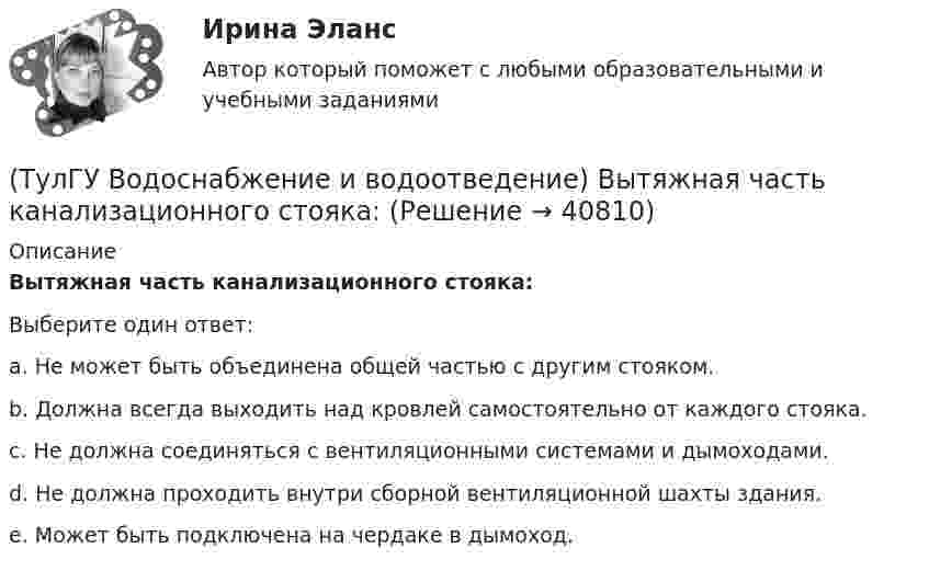      
          Описание
          Вытяжная часть канализационного стояка:Выберите один ответ:a. Не может быть объединена общей частью с другим стояком. b. Должна всегда выходить над кровлей самостоятельно от каждого стояка. c. Не должна соединяться с вентиляционными системами и дымоходами. d. Не должна проходить внутри сборной вентиляционной шахты здания. e. Может быть подключена на чердаке в дымоход.   
            
            
            (ТулГУ Водоснабжение и водоотведение) Выводимые выше кровли вытяжные части канализационных стояков следует размещать от открываемых окон и балконов по горизонтали не менее чем на:(ТулГУ Водоснабжение и водоотведение) Вытяжная часть канализационного стояка:(ТулГУ Водоснабжение и водоотведение) Диаметр выпуска:(ТулГУ Водоснабжение и водоотведение) Диаметр канализационного стояка выбирается в зависимости от:(ТулГУ Водоснабжение и водоотведение) Длина выпуска канализации из здания – это расстояние:(ТулГУ Водоснабжение и водоотведение) Для сокращения расхода воды на производственные нужды следует:(ТулГУ Водоснабжение и водоотведение) Дождевые воды с площадок для хранения автомобилей на территории предприятий по обслуживанию автомобилей (кроме автозаправочных станций) отводятся:(ТулГУ) Водители, составляющие большую часть «лихачей» по темпераменту:(ТулГУ Водоснабжение и водоотведение) Бытовые и производственные воды можно отводить по объединённой системе канализации, если:(ТулГУ Водоснабжение и водоотведение) В банях обычно устанавливаются две системы водопровода: хозяйственно-питьевая и производственная, при этом:(ТулГУ Водоснабжение и водоотведение) В городских банях устанавливаются запасные уравнительные баки для холодной и горячей воды. Их назначение:(ТулГУ Водоснабжение и водоотведение) Внутри промышленных зданий на сетях производственной канализации возможно устройство смотровых колодцев, причём:(ТулГУ Водоснабжение и водоотведение) Водонапорные баки в системах водоснабжения зданий служат.(ТулГУ Водоснабжение и водоотведение) В системе внутренней канализации здания раструбные соединения должны делаться так, чтобы: