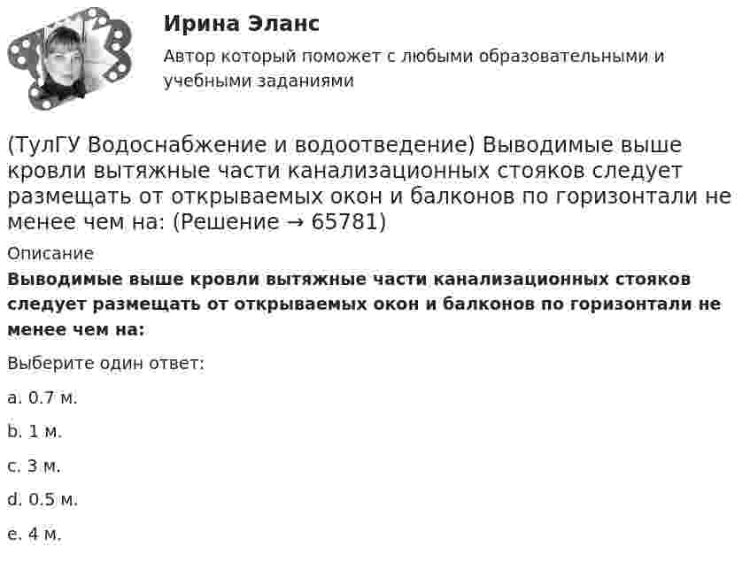      
            Описание
            Выводимые выше кровли вытяжные части канализационных стояков следует размещать от открываемых окон и балконов по горизонтали не менее чем на:Выберите один ответ:a. 0.7 м. b. 1 м. c. 3 м. d. 0.5 м. e. 4 м.    
            
            
            (ТулГУ Водоснабжение и водоотведение) В целях экономии воды питьевого качества в системах водоснабжения разрешается:(ТулГУ Водоснабжение и водоотведение) Выводимые выше кровли вытяжные части канализационных стояков следует размещать от открываемых окон и балконов по горизонтали не менее чем на:(ТулГУ Водоснабжение и водоотведение) Вытяжная часть канализационного стояка:(ТулГУ Водоснабжение и водоотведение) Диаметр выпуска:(ТулГУ Водоснабжение и водоотведение) Диаметр канализационного стояка выбирается в зависимости от:(ТулГУ Водоснабжение и водоотведение) Длина выпуска канализации из здания – это расстояние:(ТулГУ Водоснабжение и водоотведение) Для сокращения расхода воды на производственные нужды следует:Тулгу ВНУТРИЗАВОДСКОЕ ЭЛЕКТРОСНАБЖЕНИЕ И РЕЖИМЫ(ТулГУ) Водители, составляющие большую часть «лихачей» по темпераменту:(ТулГУ Водоснабжение и водоотведение) Бытовые и производственные воды можно отводить по объединённой системе канализации, если:(ТулГУ Водоснабжение и водоотведение) В банях обычно устанавливаются две системы водопровода: хозяйственно-питьевая и производственная, при этом:(ТулГУ Водоснабжение и водоотведение) В городских банях устанавливаются запасные уравнительные баки для холодной и горячей воды. Их назначение:(ТулГУ Водоснабжение и водоотведение) Внутри промышленных зданий на сетях производственной канализации возможно устройство смотровых колодцев, причём:(ТулГУ Водоснабжение и водоотведение) Водонапорные баки в системах водоснабжения зданий служат.