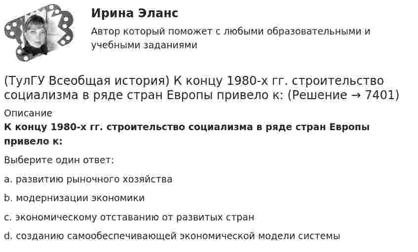      
          Описание
          К концу 1980-х гг. строительство социализма в ряде стран Европы привело к:Выберите один ответ:a. развитию рыночного хозяйства b. модернизации экономики c. экономическому отставанию от развитых стран d. созданию самообеспечивающей экономической модели системы   
            
            
            (ТулГУ Всеобщая история) К буржуазии не относятся(ТулГУ Всеобщая история) К концу 1980-х гг. строительство социализма в ряде стран Европы привело к:(ТулГУ Всеобщая история) Консерваторы и либералы в начале XX в. выступали за:(ТулГУ Всеобщая история) Королевская династияТюдоров правила в XVI в. в:(ТулГУ Всеобщая история) К политике Народного фронта во Франции относится:(ТулГУ Всеобщая история) Креолами называли:(ТулГУ Всеобщая история) Материал для письма в Древнем Египте(ТулГУ Всеобщая история) Какая часть Чехословакии была передана Германии по Мюнхенскому договору:(ТулГУ Всеобщая история) Как дословно переводится термин «норманны»?(ТулГУ Всеобщая история) Какие черты присущи нацистской идеологии?(ТулГУ Всеобщая история) Какого этапа в развитии Средневековья не существует?(ТулГУ Всеобщая история) Какое государство располагалось в Северной Африке?(ТулГУ Всеобщая история) Какое из государств было союзником России в Первой мировой войне?(ТулГУ Всеобщая история) Какое событие в ходе Второй мировой войны произошло позднее других?