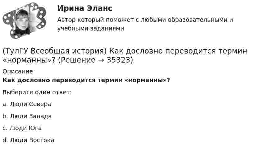      
          Описание
          Как дословно переводится термин «норманны»?Выберите один ответ:a. Люди Севера b. Люди Запада c. Люди Юга d. Люди Востока   
            
            
            (ТулГУ Всеобщая история) Какая часть Чехословакии была передана Германии по Мюнхенскому договору:(ТулГУ Всеобщая история) Как дословно переводится термин «норманны»?(ТулГУ Всеобщая история) Какие черты присущи нацистской идеологии?(ТулГУ Всеобщая история) Какого этапа в развитии Средневековья не существует?(ТулГУ Всеобщая история) Какое государство располагалось в Северной Африке?(ТулГУ Всеобщая история) Какое из государств было союзником России в Первой мировой войне?(ТулГУ Всеобщая история) Какое событие в ходе Второй мировой войны произошло позднее других?(ТулГУ) В перечисленной последовательности этапов деятельности водителя какой является лишним: приём информации, переработка информации, принятие решения, выполнение решения, контроль за выполненным действием, коррекция выполненного действия(ТулГУ) В промзданиях применяют сборные железобетонные фермы пролетом(ТулГУ Всеобщая история) В 60-е годы многие американцы стали отрицательно относиться к вовлечению США в любые военные конфликты за рубежом. Это явление получило название:(ТулГУ Всеобщая история) В Раннем средневековье в Западной Европе главными центрами образования и культуры стали…(ТулГУ Всеобщая история) Демос в Афинах был недоволен отсутствием(ТулГУ Всеобщая история) Для передовых стран мира в начале XX в. был характерен:(ТулГУ Всеобщая история) Еще с древнейших времен японцы имели свою религию, название которой переводилось, как «путь богов», а религия называлась: