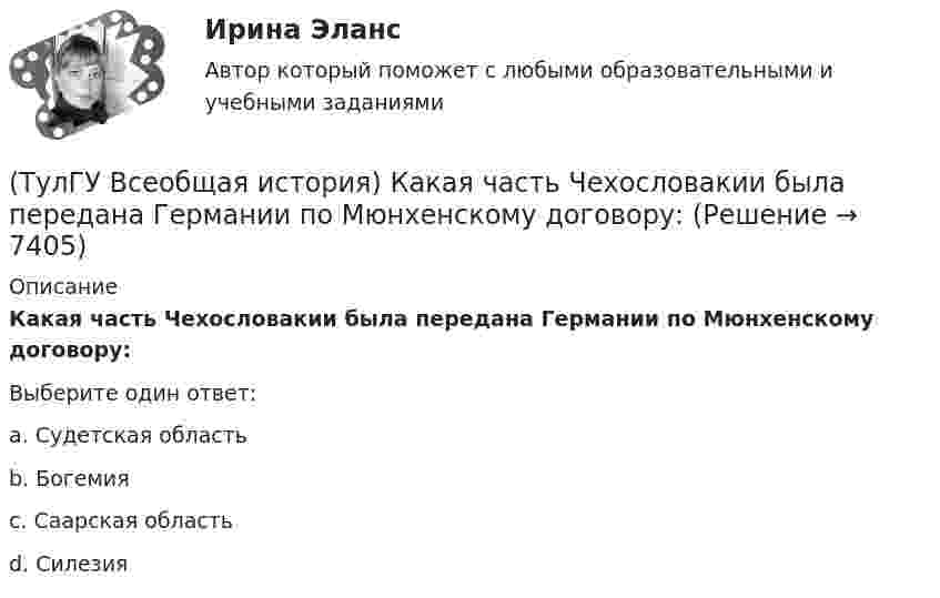      
          Описание
          Какая часть Чехословакии была передана Германии по Мюнхенскому договору:Выберите один ответ:a. Судетская область b. Богемия c. Саарская область d. Силезия   
            
            
            (ТулГУ Всеобщая история) Идея блицкрига была заложена германским командованием в план(ТулГУ Всеобщая история) Какая часть Чехословакии была передана Германии по Мюнхенскому договору:(ТулГУ Всеобщая история) Как дословно переводится термин «норманны»?(ТулГУ Всеобщая история) Какие черты присущи нацистской идеологии?(ТулГУ Всеобщая история) Какого этапа в развитии Средневековья не существует?(ТулГУ Всеобщая история) Какое государство располагалось в Северной Африке?(ТулГУ Всеобщая история) Какое из государств было союзником России в Первой мировой войне?(ТулГУ) В отчетном периоде при выпуске продукции трудоемкость изготовления продукции сократилась с 0,95 ч. до 0,9 ч., при росте часовой тарифной ставки рабочего с 50 руб. до 55 руб. Премиальный коэффициент, коэффициент дополнительной заработной платы(ТулГУ) В перечисленной последовательности этапов деятельности водителя какой является лишним: приём информации, переработка информации, принятие решения, выполнение решения, контроль за выполненным действием, коррекция выполненного действия(ТулГУ) В промзданиях применяют сборные железобетонные фермы пролетом(ТулГУ Всеобщая история) В 60-е годы многие американцы стали отрицательно относиться к вовлечению США в любые военные конфликты за рубежом. Это явление получило название:(ТулГУ Всеобщая история) В Раннем средневековье в Западной Европе главными центрами образования и культуры стали…(ТулГУ Всеобщая история) Демос в Афинах был недоволен отсутствием(ТулГУ Всеобщая история) Для передовых стран мира в начале XX в. был характерен: