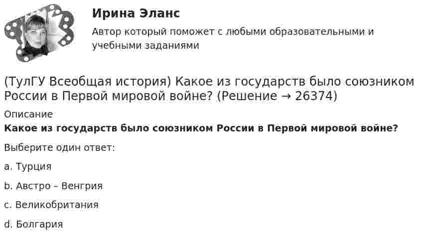      
          Описание
          Какое из государств было союзником России в Первой мировой войне?Выберите один ответ:a. Турция b. Австро – Венгрия c. Великобритания d. Болгария   
            
            
            (ТулГУ Всеобщая история) Какое государство располагалось в Северной Африке?(ТулГУ Всеобщая история) Какое из государств было союзником России в Первой мировой войне?(ТулГУ Всеобщая история) Какое событие в ходе Второй мировой войны произошло позднее других?(ТулГУ Всеобщая история) Какое событие принесло Цезарю славу талантливого полководца?(ТулГУ Всеобщая история) К буржуазии не относятся(ТулГУ Всеобщая история) К концу 1980-х гг. строительство социализма в ряде стран Европы привело к:(ТулГУ Всеобщая история) Консерваторы и либералы в начале XX в. выступали за:(ТулГУ Всеобщая история) Демос в Афинах был недоволен отсутствием(ТулГУ Всеобщая история) Для передовых стран мира в начале XX в. был характерен:(ТулГУ Всеобщая история) Еще с древнейших времен японцы имели свою религию, название которой переводилось, как «путь богов», а религия называлась:(ТулГУ Всеобщая история) Идея блицкрига была заложена германским командованием в план(ТулГУ Всеобщая история) Какая часть Чехословакии была передана Германии по Мюнхенскому договору:(ТулГУ Всеобщая история) Как дословно переводится термин «норманны»?(ТулГУ Всеобщая история) Какие черты присущи нацистской идеологии?