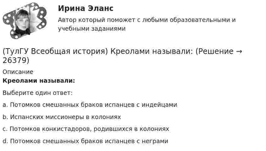      
          Описание
          Креолами называли:Выберите один ответ:a. Потомков смешанных браков испанцев с индейцами b. Испанских миссионеры в колониях c. Потомков конкистадоров, родившихся в колониях d. Потомков смешанных браков испанцев с неграми   
            
            
            (ТулГУ Всеобщая история) К политике Народного фронта во Франции относится:(ТулГУ Всеобщая история) Креолами называли:(ТулГУ Всеобщая история) Материал для письма в Древнем Египте(ТулГУ Всеобщая история) Наибольшее военное могущество Египта связано с именем фараона(ТулГУ Всеобщая история) Одна из самых экономически развитых областей Западной Европы, делающая из английской шерсти сукно в ХII – ХV вв., называлась:(ТулГУ Всеобщая история) Одно из последствий греческой колонизации(ТулГУ Всеобщая история) О каком историческом деятеле идёт речь? Американский инженер, изобретатель и промышленник, один из пионеров автомобилестроения и основателей автомобильной промышленности.(ТулГУ Всеобщая история) Какое государство располагалось в Северной Африке?(ТулГУ Всеобщая история) Какое из государств было союзником России в Первой мировой войне?(ТулГУ Всеобщая история) Какое событие в ходе Второй мировой войны произошло позднее других?(ТулГУ Всеобщая история) Какое событие принесло Цезарю славу талантливого полководца?(ТулГУ Всеобщая история) К буржуазии не относятся(ТулГУ Всеобщая история) К концу 1980-х гг. строительство социализма в ряде стран Европы привело к:(ТулГУ Всеобщая история) Консерваторы и либералы в начале XX в. выступали за: