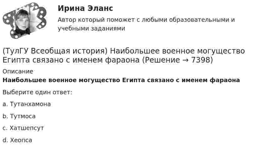      
          Описание
          Наибольшее военное могущество Египта связано с именем фараонаВыберите один ответ:a. Тутанхамона b. Тутмоса c. Хатшепсут d. Хеопса   
            
            
            (ТулГУ Всеобщая история) Материал для письма в Древнем Египте(ТулГУ Всеобщая история) Наибольшее военное могущество Египта связано с именем фараона(ТулГУ Всеобщая история) Одна из самых экономически развитых областей Западной Европы, делающая из английской шерсти сукно в ХII – ХV вв., называлась:(ТулГУ Всеобщая история) Одно из последствий греческой колонизации(ТулГУ Всеобщая история) О каком историческом деятеле идёт речь? Американский инженер, изобретатель и промышленник, один из пионеров автомобилестроения и основателей автомобильной промышленности.💯 ТулГУ Всеобщая история (ответы на тест, декабрь 2022)💯 ТулГУ Всеобщая история (ответы на тест, декабрь 2022)(ТулГУ Всеобщая история) Какое событие в ходе Второй мировой войны произошло позднее других?(ТулГУ Всеобщая история) Какое событие принесло Цезарю славу талантливого полководца?(ТулГУ Всеобщая история) К буржуазии не относятся(ТулГУ Всеобщая история) К концу 1980-х гг. строительство социализма в ряде стран Европы привело к:(ТулГУ Всеобщая история) Консерваторы и либералы в начале XX в. выступали за:(ТулГУ Всеобщая история) Королевская династияТюдоров правила в XVI в. в:(ТулГУ Всеобщая история) К политике Народного фронта во Франции относится: