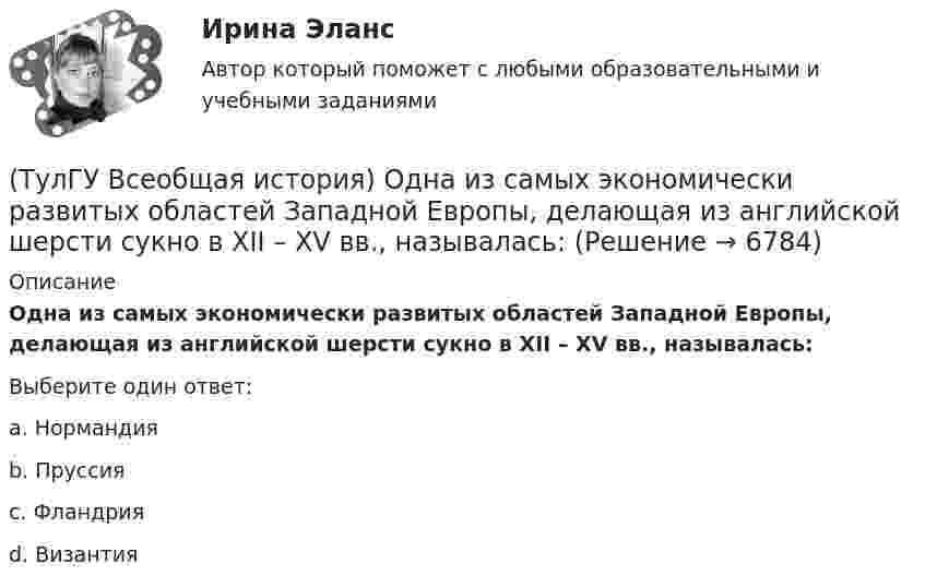      
          Описание
          Одна из самых экономически развитых областей Западной Европы, делающая из английской шерсти сукно в ХII – ХV вв., называлась:Выберите один ответ:a. Нормандия b. Пруссия c. Фландрия d. Византия   
            
            
            (ТулГУ Всеобщая история) Наибольшее военное могущество Египта связано с именем фараона(ТулГУ Всеобщая история) Одна из самых экономически развитых областей Западной Европы, делающая из английской шерсти сукно в ХII – ХV вв., называлась:(ТулГУ Всеобщая история) Одно из последствий греческой колонизации(ТулГУ Всеобщая история) О каком историческом деятеле идёт речь? Американский инженер, изобретатель и промышленник, один из пионеров автомобилестроения и основателей автомобильной промышленности.💯 ТулГУ Всеобщая история (ответы на тест, декабрь 2022)💯 ТулГУ Всеобщая история (ответы на тест, декабрь 2022)💯 ТулГУ Всеобщая история (ответы на тест, июль 2022)(ТулГУ Всеобщая история) Какое событие принесло Цезарю славу талантливого полководца?(ТулГУ Всеобщая история) К буржуазии не относятся(ТулГУ Всеобщая история) К концу 1980-х гг. строительство социализма в ряде стран Европы привело к:(ТулГУ Всеобщая история) Консерваторы и либералы в начале XX в. выступали за:(ТулГУ Всеобщая история) Королевская династияТюдоров правила в XVI в. в:(ТулГУ Всеобщая история) К политике Народного фронта во Франции относится:(ТулГУ Всеобщая история) Креолами называли: