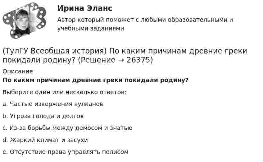      
          Описание
          По каким причинам древние греки покидали родину?Выберите один или несколько ответов:a. Частые извержения вулканов b. Угроза голода и долгов c. Из-за борьбы между демосом и знатью d. Жаркий климат и засухи e. Отсутствие права управлять полисом  
            
            
            💯 ТулГУ Всеобщая история (ответы на тест, сентябрь 2022)(ТулГУ Всеобщая история) По каким причинам древние греки покидали родину?(ТулГУ Всеобщая история) Положение экономической теории неоконсерватизма:💯 ТулГУ Всеобщая история (правильные ответы на тест)(ТулГУ Всеобщая история) Прародиной человечества является:(ТулГУ Всеобщая история) Причина ядерных бомбардировок Хиросимы и Нагасаки:(ТулГУ Всеобщая история) Религиозные верования появились, потому что:(ТулГУ Всеобщая история) Одна из самых экономически развитых областей Западной Европы, делающая из английской шерсти сукно в ХII – ХV вв., называлась:(ТулГУ Всеобщая история) Одно из последствий греческой колонизации(ТулГУ Всеобщая история) О каком историческом деятеле идёт речь? Американский инженер, изобретатель и промышленник, один из пионеров автомобилестроения и основателей автомобильной промышленности.💯 ТулГУ Всеобщая история (ответы на тест, декабрь 2022)💯 ТулГУ Всеобщая история (ответы на тест, декабрь 2022)💯 ТулГУ Всеобщая история (ответы на тест, июль 2022)💯 ТулГУ Всеобщая история (ответы на тест, октябрь 2022)
