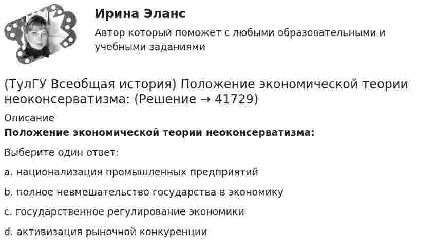      
          Описание
          Положение экономической теории неоконсерватизма:Выберите один ответ:a. национализация промышленных предприятий b. полное невмешательство государства в экономику c. государственное регулирование экономики d. активизация рыночной конкуренции   
            
            
            (ТулГУ Всеобщая история) По каким причинам древние греки покидали родину?(ТулГУ Всеобщая история) Положение экономической теории неоконсерватизма:💯 ТулГУ Всеобщая история (правильные ответы на тест)(ТулГУ Всеобщая история) Прародиной человечества является:(ТулГУ Всеобщая история) Причина ядерных бомбардировок Хиросимы и Нагасаки:(ТулГУ Всеобщая история) Религиозные верования появились, потому что:(ТулГУ Всеобщая история) Самое крупное в истории Древнего мира восстание рабов, охватившее всю Италию, осуществлено под предводительством(ТулГУ Всеобщая история) Одно из последствий греческой колонизации(ТулГУ Всеобщая история) О каком историческом деятеле идёт речь? Американский инженер, изобретатель и промышленник, один из пионеров автомобилестроения и основателей автомобильной промышленности.💯 ТулГУ Всеобщая история (ответы на тест, декабрь 2022)💯 ТулГУ Всеобщая история (ответы на тест, декабрь 2022)💯 ТулГУ Всеобщая история (ответы на тест, июль 2022)💯 ТулГУ Всеобщая история (ответы на тест, октябрь 2022)💯 ТулГУ Всеобщая история (ответы на тест, октябрь 2022)