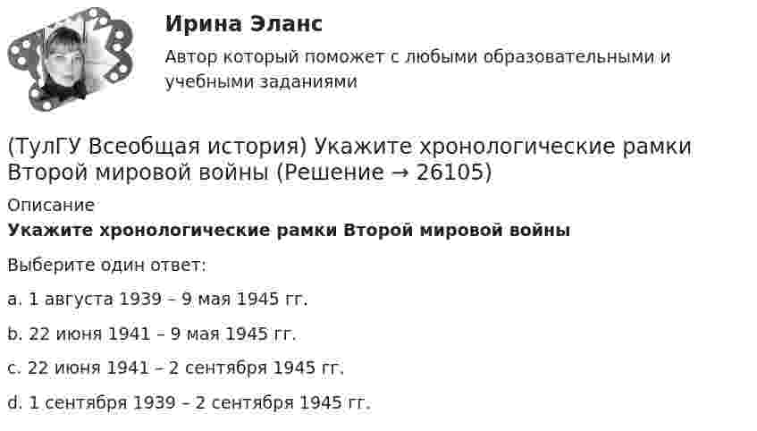      
          Описание
          Укажите хронологические рамки Второй мировой войныВыберите один ответ:a. 1 августа 1939 – 9 мая 1945 гг. b. 22 июня 1941 – 9 мая 1945 гг. c. 22 июня 1941 – 2 сентября 1945 гг. d. 1 сентября 1939 – 2 сентября 1945 гг.   
            
            
            (ТулГУ Всеобщая история) Укажите год основания Рима(ТулГУ Всеобщая история) Укажите хронологические рамки Второй мировой войны(ТулГУ Всеобщая история) Участвуя в Первой мировой войне, Германия стремилась к:(ТулГУ Всеобщая история) Церковное проклятие, отлучение от церкви, это:(ТулГУ) В системе сертификации ГОСТ Р аккредитованы испытательные лаборатории:(ТулГУ) В случаях, когда требуется установить характер причинно-следственных связей между факторами маркетинга и поведением исследуемого объекта, используется(ТулГУ) В соответствии с Национальным планом противодействия коррупции разработать и осуществить мероприятия по(ТулГУ Всеобщая история) Прародиной человечества является:(ТулГУ Всеобщая история) Причина ядерных бомбардировок Хиросимы и Нагасаки:(ТулГУ Всеобщая история) Религиозные верования появились, потому что:(ТулГУ Всеобщая история) Самое крупное в истории Древнего мира восстание рабов, охватившее всю Италию, осуществлено под предводительством(ТулГУ Всеобщая история) Самураи — это:(ТулГУ Всеобщая история) Сколько было крестовых походов?(ТулГУ Всеобщая история) Согласно закону Тиберия Гракха: