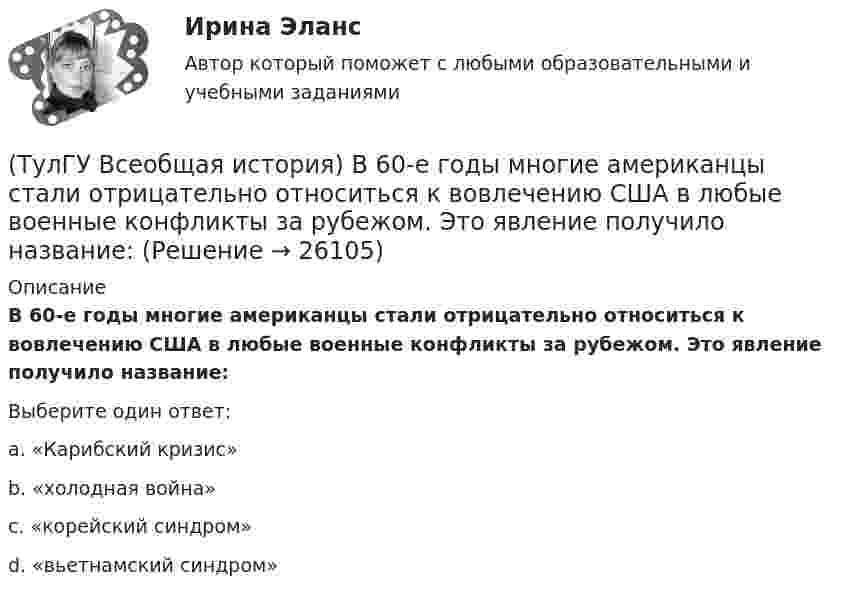      
          Описание
          В 60-е годы многие американцы стали отрицательно относиться к вовлечению США в любые военные конфликты за рубежом. Это явление получило название:Выберите один ответ:a. «Карибский кризис»b. «холодная война»c. «корейский синдром»d. «вьетнамский синдром»  
            
            
            (ТулГУ) В промзданиях применяют сборные железобетонные фермы пролетом(ТулГУ Всеобщая история) В 60-е годы многие американцы стали отрицательно относиться к вовлечению США в любые военные конфликты за рубежом. Это явление получило название:(ТулГУ Всеобщая история) В Раннем средневековье в Западной Европе главными центрами образования и культуры стали…(ТулГУ Всеобщая история) Демос в Афинах был недоволен отсутствием(ТулГУ Всеобщая история) Для передовых стран мира в начале XX в. был характерен:(ТулГУ Всеобщая история) Еще с древнейших времен японцы имели свою религию, название которой переводилось, как «путь богов», а религия называлась:(ТулГУ Всеобщая история) Идея блицкрига была заложена германским командованием в план(ТулГУ Водоснабжение и водоотведение) Установка запорной арматуры обязательно производится:(ТулГУ) Воздуходувки – машины для транспортирования воздуха (газов) при средней степени сжатия:(ТулГУ) Во скольких направлениях передается информация по шине данных МП КР580?(ТулГУ) Во сколько раз возрастает количество ДТП при увеличении времени нахождения водителя за рулем более 12 часов ( в сравнении с управлением менее 7 часов ):(ТулГУ) Во сколько раз сужается поле зрения в горизонтальной плоскости при изменении скорости с 20км/час до 160км/час:(ТулГУ) В основе метода построения картограммы нагрузок лежит принцип …(ТулГУ) В отчетном периоде при выпуске продукции трудоемкость изготовления продукции сократилась с 0,95 ч. до 0,9 ч., при росте часовой тарифной ставки рабочего с 50 руб. до 55 руб. Премиальный коэффициент, коэффициент дополнительной заработной платы