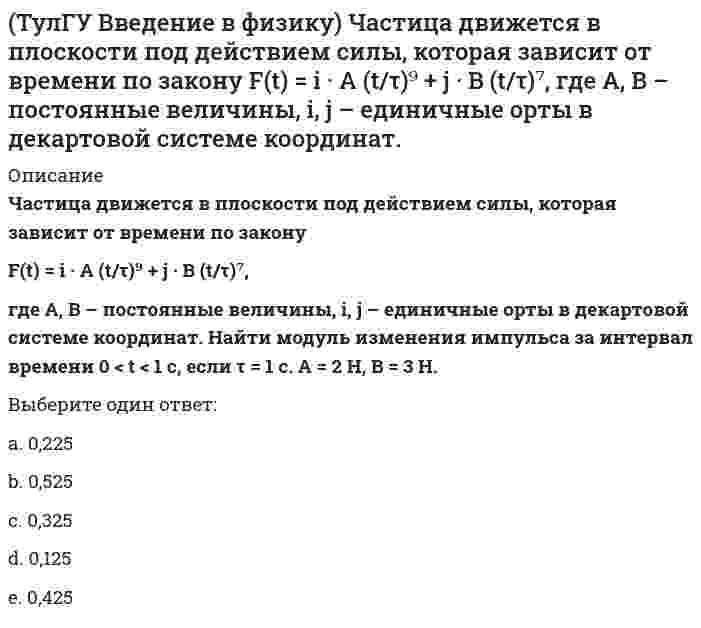     
          Описание
          Частица движется в плоскости так, что ее импульс зависит от времени по законуp(t) = i · A (t/τ)⁴ + j · B (t/τ)³,где A, B – постоянные величины, i, j – единичные орты в декартовой системе координат. Найти тангенс угла между осью х и вектором силы, действующей на частицу в момент времени t = 1 с, если τ = 1 с. A = 3 кг·м/с, B = 4 кг·м/с.Выберите один ответ:a. 2,5;b. 1,0;c. 3,5;d. 1,5;e. 0,5;  
            
            
            (ТулГУ Введение в физику) Частица движется в плоскости так, что ее импульс зависит от времени по закону p(t) = i · A (t/τ)⁴ + j · B (t/τ)³, где A, B – постоянные величины, i, j – единичные орты в(ТулГУ Введение в физику) Частица массы m движется в плоскости так, что ее импульс зависит от времени по закону p(t) = i • A (t/τ)⁵ + j • B (t/τ)³, где A, B – постоянные величины, i, j – единичные орты в декартовой системе координат. Найти ускорение (ТулГУ) В каких случаях стены промзданий выполняют из кирпича?(ТулГУ Всеобщая история) Благодаря финикийцам, человечество сегодня использует в быту эти предметы:(ТулГУ Всеобщая история) Как называется форма правления, сложившаяся в Европе в XV — XVII веках:ТулГУ Всеобщая история (ответы на тест)ТулГУ Газоснабжение(ТулГУ Безопасность жизнедеятельности) Что такое абсолютная влажность воздуха?(ТулГУ) Введение в транспортную специальность (37 вопросов с правильными ответами)ТулГУ Введение в физику 2020(ТулГУ) Введение в физику (41 вопрос с правильными ответами)ТулГУ Введение в физику (все ответы на тест)[ТулГУ] Введение в физику (зачет, экзамен, итоговый, вопросы, ответы)(ТулГУ Введение в физику) Небольшой шарик массы m летит со скоростью v₁ под углом a = 60° к горизонту и падает на вертикальную стену. После неупругого удара он отскакивает со скоростью v₂ под углом b =30° к горизонту. Время соударения t. Найти
