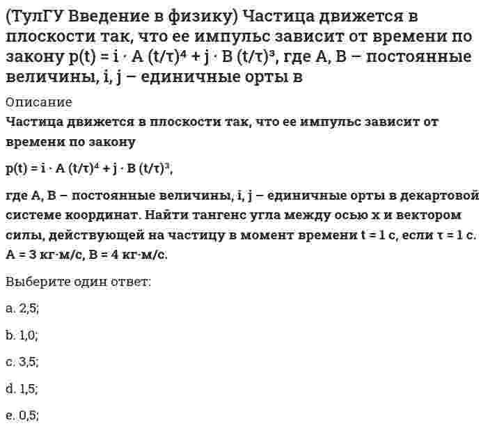      
          Описание
          Частица массы m движется в плоскости так, что ее импульс зависит от времени по законуp(t) = i · A (t/τ)⁵ + j · B (t/τ)³,где A, B – постоянные величины, i, j – единичные орты в декартовой системе координат. Найти ускорение частицы в момент времени t = 1 с, если τ = 1 с. А = 3 кг·м/с, В = 4 кг·м/с, m = 5 кг.Выберите один ответ:a. 9,84 м/с2;b. 3,84 м/с2;c. 7,84 м/с2;d. 5,84 м/с2;e. 1,84 м/с2;  
            
            
            (ТулГУ Введение в физику) Частица массы m движется в плоскости так, что ее импульс зависит от времени по закону p(t) = i • A (t/τ)⁵ + j • B (t/τ)³, где A, B – постоянные величины, i, j – единичные орты в декартовой системе координат. Найти ускорение (ТулГУ) В каких случаях стены промзданий выполняют из кирпича?(ТулГУ Всеобщая история) Благодаря финикийцам, человечество сегодня использует в быту эти предметы:(ТулГУ Всеобщая история) Как называется форма правления, сложившаяся в Европе в XV — XVII веках:ТулГУ Всеобщая история (ответы на тест)ТулГУ Газоснабжение(ТулГУ) Гидравлика в строительстве (64 вопроса с правильными ответами) 2021 год(ТулГУ) Введение в транспортную специальность (37 вопросов с правильными ответами)ТулГУ Введение в физику 2020(ТулГУ) Введение в физику (41 вопрос с правильными ответами)ТулГУ Введение в физику (все ответы на тест)[ТулГУ] Введение в физику (зачет, экзамен, итоговый, вопросы, ответы)(ТулГУ Введение в физику) Небольшой шарик массы m летит со скоростью v₁ под углом a = 60° к горизонту и падает на вертикальную стену. После неупругого удара он отскакивает со скоростью v₂ под углом b =30° к горизонту. Время соударения t. Найти(ТулГУ Введение в физику) Частица движется в плоскости под действием силы, которая зависит от времени по закону F(t) = i · A (t/τ)⁹ + j · B (t/τ)⁷, где A, B – постоянные величины, i, j – единичные орты в декартовой системе координат.