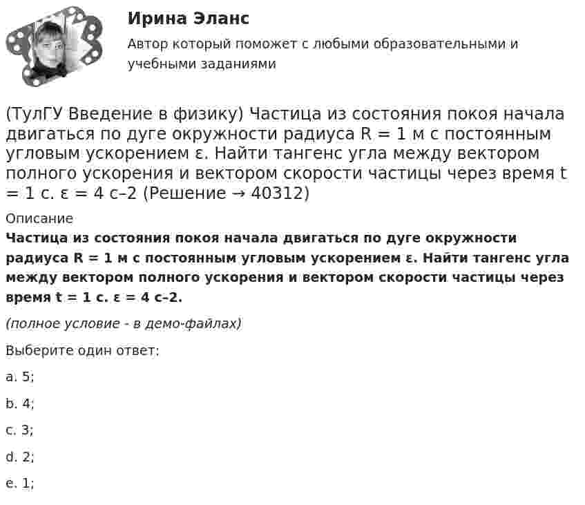     
          Описание
          Частица из состояния покоя начала двигаться по дуге окружности радиуса R = 1 м с постоянным угловым ускорением ε. Найти тангенс угла между вектором полного ускорения и вектором скорости частицы через время t = 1 с. ε = 4 с–2.(полное условие - в демо-файлах)Выберите один ответ:a. 5;b. 4;c. 3;d. 2;e. 1;  
            
            
            ТулГу Введение в физику (семестр 1) Контрольная работа (часть 1, часть 2) (ТулГУ Введение в физику) Частица из состояния покоя начала двигаться по дуге окружности радиуса R = 1 м с постоянным угловым ускорением ε. Найти тангенс угла между вектором полного ускорения и вектором скорости частицы через время t = 1 с. ε = 4 с–2(ТулГУ) Величина вставки в ММ в месте примыкания двух параллельных бескрановых пролетов с железобетонным каркасом при толщине стены 300мм(ТулГУ) Величины показателей надежности и эстетичности выпускаемой предприятием продукции в отчетном периоде равны соответственно 6 и 5, при плановых значениях 3 и 4 и базисных величинах 6 и Средняя оценка этих показателей для предприятия равна 5💯 ТулГУ Вентиляция (ответы на тесты, апрель 2023)💯 ТулГУ Вентиляция (ответы на тесты, сентябрь 2022)(ТулГУ) Весь жизненный цикл команды разделяется на пять фаз: формирование, столкновение, нормализация, исполнение и завершение. Данная модели называется:(ТулГУ Введение в профессию) Предприятия с какой установленной мощностью относятся к категории «большие» ?(ТулГУ Введение в профессию) С какого изобретения начинается первый этап развития электроэнергетики (1800-1831 гг.)?(ТулГУ Введение в профессию) Сколько трансформаторов мощностью 250-630 кВ•А можно подсоединить к одной магистрали?(ТулГУ Введение в профессию) Что впервые предложили в 1884 г. английские электротехники - братья Гопкинсон?💯 ТулГУ Введение в транспортную специальность (ответы на тест, декабрь 2022)💯 ТулГУ Введение в физику (все ответы на тест, декабрь 2022)💯 ТулГУ Введение в физику (все ответы на тест, сентябрь 2022)