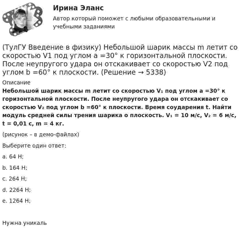     
          Описание
          Небольшой шарик массы m летит со скоростью V₁ под углом a =30° к горизонтальной плоскости. После неупругого удара он отскакивает со скоростью V₂ под углом b =60° к плоскости. Время соударения t. Найти модуль средней силы трения шарика о плоскость. V₁ = 10 м/с, V₂ = 6 м/с, t = 0,01 с, m = 4 кг.(рисунок – в демо-файлах)Выберите один ответ:a. 64 Н;b. 164 Н;c. 264 Н;d. 2264 Н;e. 1264 Н; Нужна уникаль  
            
            
            💯 ТулГУ Введение в физику (все ответы на тест, сентябрь 2022)(ТулГУ Введение в физику) Небольшой шарик массы m летит со скоростью V1 под углом a =30° к горизонтальной плоскости. После неупругого удара он отскакивает со скоростью V2 под углом b =60° к плоскости. ТулГу Введение в физику (семестр 1) Контрольная работа (часть 1, часть 2) (ТулГУ Введение в физику) Частица из состояния покоя начала двигаться по дуге окружности радиуса R = 1 м с постоянным угловым ускорением ε. Найти тангенс угла между вектором полного ускорения и вектором скорости частицы через время t = 1 с. ε = 4 с–2(ТулГУ) Величина вставки в ММ в месте примыкания двух параллельных бескрановых пролетов с железобетонным каркасом при толщине стены 300мм(ТулГУ) Величины показателей надежности и эстетичности выпускаемой предприятием продукции в отчетном периоде равны соответственно 6 и 5, при плановых значениях 3 и 4 и базисных величинах 6 и Средняя оценка этих показателей для предприятия равна 5💯 ТулГУ Вентиляция (ответы на тесты, апрель 2023)(ТулГУ Введение в профессию) Какую величину не должно превышать время цикла в повторно-кратковременном режиме?(ТулГУ Введение в профессию) Напряжение какой величины вырабатывала первая гидроэлектростанция на Ниагаре тремя турбинами переменного тока по 5 тыс. л.с. каждая?(ТулГУ Введение в профессию) Предприятия с какой установленной мощностью относятся к категории «большие» ?(ТулГУ Введение в профессию) С какого изобретения начинается первый этап развития электроэнергетики (1800-1831 гг.)?(ТулГУ Введение в профессию) Сколько трансформаторов мощностью 250-630 кВ•А можно подсоединить к одной магистрали?(ТулГУ Введение в профессию) Что впервые предложили в 1884 г. английские электротехники - братья Гопкинсон?💯 ТулГУ Введение в транспортную специальность (ответы на тест, декабрь 2022)