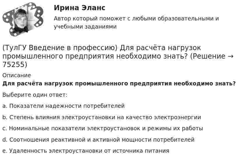      
            Описание
            Для расчёта нагрузок промышленного предприятия необходимо знать?Выберите один ответ:a. Показатели надежности потребителей b. Степень влияния электроустановки на качество электроэнергии c. Номинальные показатели электроустановок и режимы их работы d. Соотношения реактивной и активной мощности потребителей e. Удаленность электроустановки от источника питания    
            
            
            (ТулГУ Введение в профессию) В случае применения переменного тока полная мощность состоит из составляющих?(ТулГУ Введение в профессию) Для расчёта нагрузок промышленного предприятия необходимо знать?(ТулГУ Введение в профессию) За счет каких видов мероприятий достигают экономии электрической энергии на производстве?(ТулГУ Введение в профессию) Из каких подсистем состоит система электроснабжения современного среднего и крупного предприятия?(ТулГУ Введение в профессию) Какая из перечисленных величин частот является промышленной?(ТулГУ Введение в профессию) Какая из приведенных формул для экономически выгодной установки РПН в цехе и питание его от ТП соседнего цеха верна?(ТулГУ Введение в профессию) Какие из перечисленных осветительных шинопроводов являются алюминиевым?(ТулГУ Биохимия) Холестерол в организме:(ТулГУ) Большинство российской испытательных лабораторий аккредитованы на:(ТулГУ) Вам необходимо разработать микропроцессорный контроллер, содержащий аналоговые и дискретные входы и выходы на базе процессора КР580ВМ80А. Какие микросхемы Вам понадобятся обязательно?ТулГу вар.2 Информатика «МЕТОДИКА И ТЕХНОЛОГИЯ ОПТИМИЗАЦИИ ПЛАНОВ В ТАБЛИЧНОМ ПРОЦЕССОРЕ Excel » ТулГу вариант 2,   Математическая составляющая естественнонаучных дисциплин (семестр 1)ТулГу Вариант №2 Механика электрических машин Зубчатые передачи с параллельными и пересекающимися осями(ТулГУ Введение в профессию) В каких пределах находится коэффициент спроса цехов и участков предприятий в зависимости от состава электроприемников и режима работы?