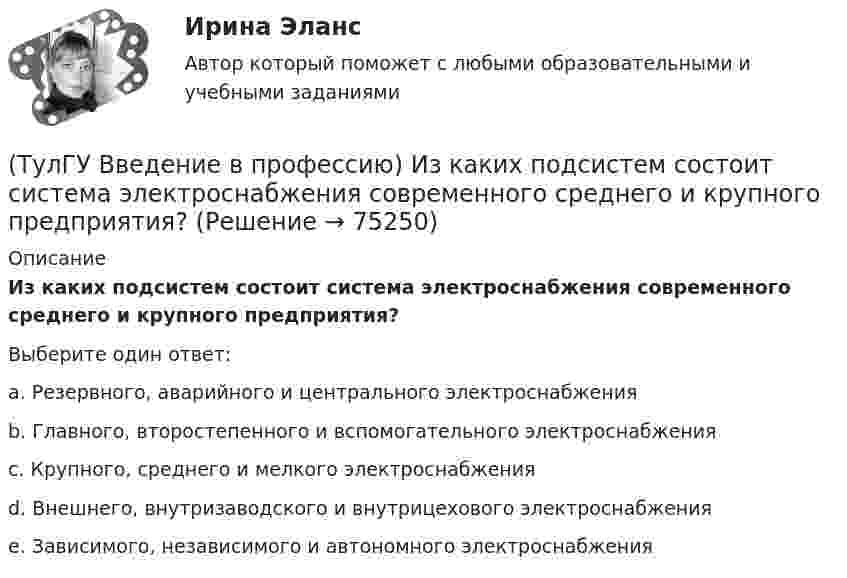      
            Описание
            Из каких подсистем состоит система электроснабжения современного среднего и крупного предприятия?Выберите один ответ:a. Резервного, аварийного и центрального электроснабжения b. Главного, второстепенного и вспомогательного электроснабжения c. Крупного, среднего и мелкого электроснабжения d. Внешнего, внутризаводского и внутрицехового электроснабжения e. Зависимого, независимого и автономного электроснабжения    
            
            
            (ТулГУ Введение в профессию) За счет каких видов мероприятий достигают экономии электрической энергии на производстве?(ТулГУ Введение в профессию) Из каких подсистем состоит система электроснабжения современного среднего и крупного предприятия?(ТулГУ Введение в профессию) Какая из перечисленных величин частот является промышленной?(ТулГУ Введение в профессию) Какая из приведенных формул для экономически выгодной установки РПН в цехе и питание его от ТП соседнего цеха верна?(ТулГУ Введение в профессию) Какие из перечисленных осветительных шинопроводов являются алюминиевым?(ТулГУ Введение в профессию) Какие из перечисленных типов подстанций являются наиболее экономичными с точки зрения расхода проводникового материала (цветного металла) и потерь электроэнергии в питающих сетях?(ТулГУ Введение в профессию) Каким изобретением в 1887 г. прославился француз П.Л.Т. Эру?(ТулГУ) Вам необходимо разработать микропроцессорный контроллер, содержащий аналоговые и дискретные входы и выходы на базе процессора КР580ВМ80А. Какие микросхемы Вам понадобятся обязательно?ТулГу вар.2 Информатика «МЕТОДИКА И ТЕХНОЛОГИЯ ОПТИМИЗАЦИИ ПЛАНОВ В ТАБЛИЧНОМ ПРОЦЕССОРЕ Excel » ТулГу вариант 2,   Математическая составляющая естественнонаучных дисциплин (семестр 1)ТулГу Вариант №2 Механика электрических машин Зубчатые передачи с параллельными и пересекающимися осями(ТулГУ Введение в профессию) В каких пределах находится коэффициент спроса цехов и участков предприятий в зависимости от состава электроприемников и режима работы?(ТулГУ Введение в профессию) В каком городе в России в 1892 г. открылось первое трамвайное движение (второе в Европе после Берлина)?(ТулГУ Введение в профессию) В случае применения переменного тока полная мощность состоит из составляющих?