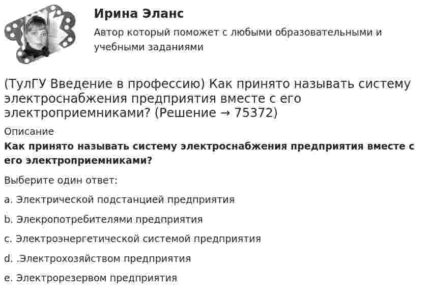      
            Описание
            Как принято называть систему электроснабжения предприятия вместе с его электроприемниками?Выберите один ответ:a. Электрической подстанцией предприятия b. Элекропотребителями предприятия c. Электроэнергетической системой предприятия d. .Электрохозяйством предприятия e. Электрорезервом предприятия    
            
            
            (ТулГУ Введение в профессию) Какой потребитель электрической энергии является самым распространенным?(ТулГУ Введение в профессию) Как принято называть систему электроснабжения предприятия вместе с его электроприемниками?(ТулГУ Введение в профессию) Какую величину не должно превышать время цикла в повторно-кратковременном режиме?(ТулГУ Введение в профессию) Напряжение какой величины вырабатывала первая гидроэлектростанция на Ниагаре тремя турбинами переменного тока по 5 тыс. л.с. каждая?(ТулГУ Введение в профессию) Предприятия с какой установленной мощностью относятся к категории «большие» ?(ТулГУ Введение в профессию) С какого изобретения начинается первый этап развития электроэнергетики (1800-1831 гг.)?(ТулГУ Введение в профессию) Сколько трансформаторов мощностью 250-630 кВ•А можно подсоединить к одной магистрали?(ТулГУ Введение в профессию) Как называется кратковременный переходный режим, вызванный нарушением нормальной работы системы электроснабжения или отдельных ее звеньев и продолжающийся до отключения поврежденного звена или элемента?(ТулГУ Введение в профессию) Какова минимальная глубина прокладки кабеля от поверхности земли?(ТулГУ Введение в профессию) Какова температура низкотемпературной плазмы (электрической дуги)?(ТулГУ Введение в профессию) Каково время автоматического включения резерва?(ТулГУ Введение в профессию) Каков ток термической устойчивости кабелей из сшитого полиэтилена при коротком замыкании?(ТулГУ Введение в профессию) Какое количество студентов старших курсов страдают желудочно-кишечными заболеваниями от неправильного питания?(ТулГУ Введение в профессию) Какой коэффициент загрузки трансформатора Кз.доп рекомендуется принимать при преобладании загрузок 1-й категории для двухтрансформаторных подстанций?