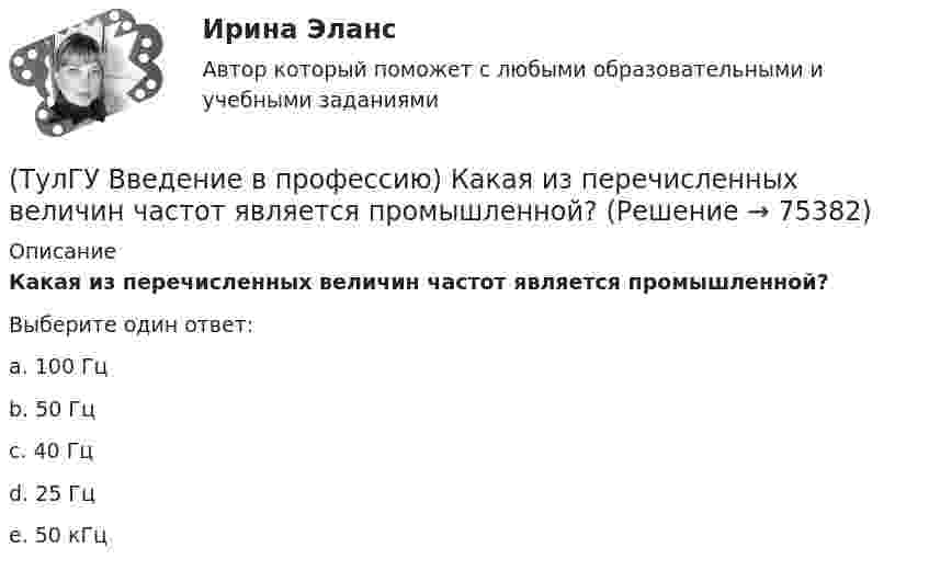      
            Описание
            Какая из перечисленных величин частот является промышленной?Выберите один ответ:a. 100 Гц b. 50 Гц c. 40 Гц d. 25 Гц e. 50 кГц    
            
            
            (ТулГУ Введение в профессию) Из каких подсистем состоит система электроснабжения современного среднего и крупного предприятия?(ТулГУ Введение в профессию) Какая из перечисленных величин частот является промышленной?(ТулГУ Введение в профессию) Какая из приведенных формул для экономически выгодной установки РПН в цехе и питание его от ТП соседнего цеха верна?(ТулГУ Введение в профессию) Какие из перечисленных осветительных шинопроводов являются алюминиевым?(ТулГУ Введение в профессию) Какие из перечисленных типов подстанций являются наиболее экономичными с точки зрения расхода проводникового материала (цветного металла) и потерь электроэнергии в питающих сетях?(ТулГУ Введение в профессию) Каким изобретением в 1887 г. прославился француз П.Л.Т. Эру?(ТулГУ Введение в профессию) Каких режимов нейтрали не существует?ТулГу вар.2 Информатика «МЕТОДИКА И ТЕХНОЛОГИЯ ОПТИМИЗАЦИИ ПЛАНОВ В ТАБЛИЧНОМ ПРОЦЕССОРЕ Excel » ТулГу вариант 2,   Математическая составляющая естественнонаучных дисциплин (семестр 1)ТулГу Вариант №2 Механика электрических машин Зубчатые передачи с параллельными и пересекающимися осями(ТулГУ Введение в профессию) В каких пределах находится коэффициент спроса цехов и участков предприятий в зависимости от состава электроприемников и режима работы?(ТулГУ Введение в профессию) В каком городе в России в 1892 г. открылось первое трамвайное движение (второе в Европе после Берлина)?(ТулГУ Введение в профессию) В случае применения переменного тока полная мощность состоит из составляющих?(ТулГУ Введение в профессию) Для расчёта нагрузок промышленного предприятия необходимо знать?